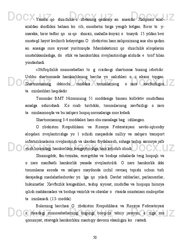 Yaxshi   qo shnichilik-o zbekning   qadimiy   an anasidir.   Xalqimiz   azal-  
azaldan   shodlikni   baham   ko rib,   musibatni   birga   yengib   kelgan.   Biror   to y-	
 
maraka, biror tadbir qo ni-qo shnisiz, mahalla-kuysiz o tmaydi. 15 yildan beri	
  
mustaqil hayot kechirib kelayotgan O zbekiston ham xalqimizning ana shu qadim	

an anasiga   mos   siyosat   yuritmoqda.   Mamlakatimiz   qo shnichilik   aloqalarini	
 
mustahkamlashga,   do stlik   va   hamkorlikni   rivojlantirishga   alohida   e tirof   bilan	
 
yondashadi.
«Ittifoqchilik   munosabatlari   to g risida»gi   shartnoma   buning   isbotidir.	
 
Ushbu   shartnomada   hamkorlikning   barcha   yo nalishlari   o z   aksini   topgan.	
 
Shartnomaning   ikkinchi   moddasi   tomonlarning   o zaro   xavfsizligini	

ta minlashlari haqidadir. 	

Tomonlar   BMT   Nizomining   51   moddasiga   binoan   kollektiv   mudofaani
amalga   oshirishadi.   Ko rinib   turibdiki,   tomonlarning   xavfsizligi   o zaro	
 
ta minlanmoqda va bu xalqaro huquq normalariga mos keladi.	

Shartnomaning 3-4 moddalari ham shu masalaga bag ishlangan.	

O zbekiston   Respublikasi   va   Rossiya   Federatsiyasi   savdo-iqtisodiy	

aloqalari   rivojlantirishga   yo l   ochish   maqsadida   milliy   va   xalqaro   transport	

infratuzilmalarini rivojlantirish va ulardan foydalanish, sohaga tashqi sarmoya jalb
etish borasidagi hamkorlikni kengaytirishga ham kelishib olindi.
Shuningdek,   fan-texnika,   energetika   va   boshqa   sohalarda   teng   huquqli   va
o zaro   manfaatli   hamkorlik   yanada   rivojlantirildi.   O zaro   hamkorlik   ikki	
 
tomonlama   asosda   va   xalqaro   maydonda   izchil   ravnaq   topishi   uchun   turli
darajadagi   maslahatlashuvlar   yo lga   qo yiladi.   Davlat   rahbarlari,   parlamentlar,	
 
hukumatlar.   Xavfsizlik   kengashlari,   tashqi   siyosat,   mudofaa   va   huquqni   himoya
qilish mahkamalari va boshqa vazirlik va idoralar o rtasida muntazam muloqotlar	

ta minlanadi. (13- modda)	

Bularning   barchasi   O zbekiston   Respublikasi   va   Rossiya   Federatsiyasi	

o rtasidagi   munosabatlarning   bugungi   bosqichi   tabiiy   jarayon,   o ziga   xos	
 
qonuniyat, strategik hamkorlikni mantiqiy davomi ekanligini ko rsatadi.	

50 