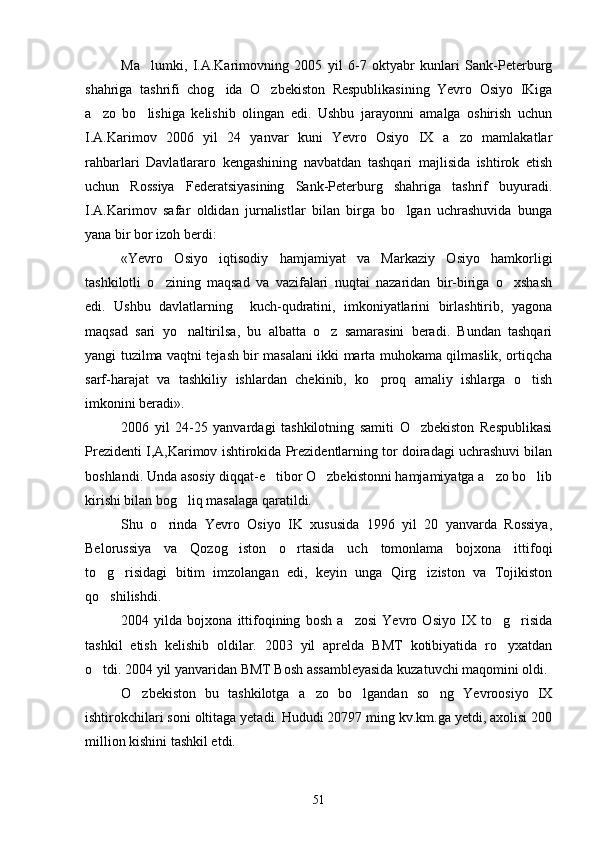 Ma lumki,   I.A.Karimovning   2005   yil   6-7   oktyabr   kunlari   Sank-Peterburg
shahriga   tashrifi   chog ida   O zbekiston   Respublikasining   Yevro   Osiyo   IKiga	
 
a zo   bo lishiga   kelishib   olingan   edi.   Ushbu   jarayonni   amalga   oshirish   uchun	
 
I.A.Karimov   2006   yil   24   yanvar   kuni   Yevro   Osiyo   IX   a zo   mamlakatlar	

rahbarlari   Davlatlararo   kengashining   navbatdan   tashqari   majlisida   ishtirok   etish
uchun   Rossiya   Federatsiyasining   Sank-Peterburg   shahriga   tashrif   buyuradi.
I.A.Karimov   safar   oldidan   jurnalistlar   bilan   birga   bo lgan   uchrashuvida   bunga	

yana bir bor izoh berdi:
«Yevro   Osiyo   iqtisodiy   hamjamiyat   va   Markaziy   Osiyo   hamkorligi
tashkilotli   o zining   maqsad   va   vazifalari   nuqtai   nazaridan   bir-biriga   o xshash	
 
edi.   Ushbu   davlatlarning     kuch-qudratini,   imkoniyatlarini   birlashtirib,   yagona
maqsad   sari   yo naltirilsa,   bu   albatta   o z   samarasini   beradi.   Bundan   tashqari	
 
yangi tuzilma vaqtni tejash bir masalani ikki marta muhokama qilmaslik, ortiqcha
sarf-harajat   va   tashkiliy   ishlardan   chekinib,   ko proq   amaliy   ishlarga   o tish	
 
imkonini beradi». 
2006   yil   24-25   yanvardagi   tashkilotning   samiti   O zbekiston   Respublikasi	

Prezidenti I,A,Karimov ishtirokida Prezidentlarning tor doiradagi uchrashuvi bilan
boshlandi. Unda asosiy diqqat-e tibor O zbekistonni hamjamiyatga a zo bo lib	
   
kirishi bilan bog liq masalaga qaratildi.	

Shu   o rinda   Yevro   Osiyo   IK   xususida   1996   yil   20   yanvarda   Rossiya,	

Belorussiya   va   Qozog iston   o rtasida   uch   tomonlama   bojxona   ittifoqi	
 
to g risidagi   bitim   imzolangan   edi,   keyin   unga   Qirg iziston   va   Tojikiston	
  
qo shilishdi. 

2004   yilda   bojxona   ittifoqining   bosh   a zosi   Yevro   Osiyo   IX   to g risida	
  
tashkil   etish   kelishib   oldilar.   2003   yil   aprelda   BMT   kotibiyatida   ro yxatdan	

o tdi. 2004 yil yanvaridan BMT Bosh assambleyasida kuzatuvchi maqomini oldi.	

O zbekiston   bu   tashkilotga   a zo   bo lgandan   so ng   Yevroosiyo   IX	
   
ishtirokchilari soni oltitaga yetadi. Hududi 20797 ming kv.km.ga yetdi, axolisi 200
million kishini tashkil etdi.
51 