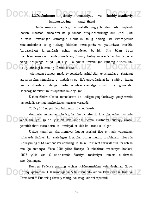    2.2.Davlatlararo   ijtimoiy   madaniyat   va   harbiy-texnikaviy
                        hamkorlikning        yangi  tizimi                         
                        Davlatlarimiz  o rtasidagi   munosabatlarning  yillar   davomida rivojlanib
borishi   manfaatli   aloqalarni   ko p   sohada   chuqurlashtirishga   olib   keldi.   Ikki	

o rtada   imzolangan   «strategik   sheriklik»   to g risidagi   va   «Ittifoqchilik	
  
munosabatlari»   to g risidagi   bitimlar   mintaqamiz   va   yurtimizda   tinchlik,	
 
barqarorlikni   ta minlash   uchun   poydevor   bo ldi.   Shu   bilan   birga
 
mamlakatlarimiz o rtasidagi madaniy, ijtimoiy, harbiy sohalarda hamkorlik  yana

yangi   bosqichga   chiqdi.   2004   yil   16   iyunda   imzolangan   «strategik   sheriklik»
to g risidagi bitimning 12-moddasida:	
 
-«tomonlar ijtimoiy, madaniy sohalarda tashkilotlar, uyushmalar o rtasidagi	

aloqa va almashinuvlarni o rnatish va qo llab-quvvatlashlari ko rsatib o tilgan	
   
yo nalishlarda   ko zlangan   dastur   va   ishlarni   amalga   oshirish   orqali   gumanitar	
 
sohadagi hamkorlikni rivojlantiradi»-deyilgan.
Ushbu   fikrlar   albatta,   tomonlararo   bo ladigan   yaqinlashuvga   yangi   zamin	

tayyorladi, keyingi hamkorlik uchun asos yaratadi.
2005 yil 15 noyabrdagi bitimning 12-moddasida:
-tomonlar  gumanitar  sohadagi  hamkorlik qiluvchi  fuqarolar  uchun bevosita
aloqalarni   yo lga   qo yish   va   rivojlantirish   uchun   shartnoma   huquqiy   asosni	
 
yaratish shart-sharoitlarini ta minlaydilar- deb ko rsatib o tilgan.	
  
Ushbu   yaratilgan   shartnomaviy   huquq   asoslari   ikki   o rtada   yuqoridagi	

sohalarda   faoliyat   ko rsatadigan   fuqarolar   uchun   muhim   hisoblanadi.   Hozirda	

Rossiyaning V.M.Lomonosov nomidagi MDU ni Toshkent shaxrida filialini ochish
mo ljallanmoqda.   Yana   2006   yilda   Rossiya   O zbekiston   madaniyat   kunlari,	
 
2007   yilda   esa   O zbekistonda   Rossiya   madaniyat   kunlari   o tkazish	
 
mo ljallangan.	

Rossiya   Federatsiyasining   elchisi   F.Muxametshin   vatandoshimiz   Sovet
Ittifoqi   qaxramoni   I.   Karimovga   va   5   ta   «Shuhrat»   ordeni   kavalerlariga   Rossiya
Prezidenti V.Putinning shaxsiy tabrigi  va sovg alarini topshirdi.	

52 