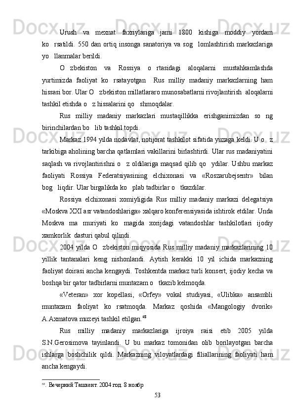 Urush   va   mexnat   faxriylariga   jami   1800   kishiga   moddiy   yordam
ko rsatildi.   550   dan   ortiq   insonga   sanatoriya   va   sog lomlashtirish   markazlariga 
yo llanmalar berildi.

O zbekiston   va   Rossiya   o rtasidagi   aloqalarni   mustahkamlashda	
 
yurtimizda   faoliyat   ko rsatayotgan     Rus   milliy   madaniy   markazlarning   ham	

hissasi bor. Ular O zbekiston millatlararo munosabatlarni rivojlantirish  aloqalarni	

tashkil etishda o z hissalarini qo shmoqdalar.	
 
Rus   milliy   madaniy   markazlari   mustaqillikka   erishganimizdan   so ng	

birinchilardan bo lib tashkil topdi.	

Markaz 1994 yilda nodavlat, notijorat tashkilot sifatida yuzaga keldi. U o z	

tarkibiga aholining barcha qatlamlari vakillarini birlashtirdi. Ular rus madaniyatini
saqlash  va rivojlantirishni  o z  oldilariga maqsad  qilib qo ydilar. Ushbu  markaz	
 
faoliyati   Rossiya   Federatsiyasining   elchixonasi   va   «Roszarubejsentr»   bilan
bog liqdir. Ular birgalikda ko plab tadbirlar o tkazdilar.	
  
Rossiya   elchixonasi   xomiyligida   Rus   milliy   madaniy   markazi   delegatsiya
«Moskva XXI asr vatandoshlariga» xalqaro konferensiyasida ishtirok etdilar. Unda
Moskva   ma muriyati   ko magida   xorijdagi   vatandoshlar   tashkilotlari   ijodiy	
 
xamkorlik  dasturi qabul qilindi.
2004  yilda  O zbekiston   miqyosida   Rus   milliy  madaniy   markazlarining  10	

yillik   tantanalari   keng   nishonlandi.   Aytish   kerakki   10   yil   ichida   markazning
faoliyat doirasi ancha kengaydi. Toshkentda markaz turli konsert, ijodiy kecha va
boshqa bir qator tadbirlarni muntazam o tkazib kelmoqda.	

«Veteran»   xor   kopellasi,   «Orfey»   vokal   studiyasi,   «Ulibka»   ansambli
muntazam   faoliyat   ko rsatmoqda.   Markaz   qoshida   «Mangologiy   dvorik»	

A.Axmatova muzeyi tashkil etilgan. 68
Rus   milliy   madaniy   markazlariga   ijroiya   raisi   etib   2005   yilda
S.N.Gerosimova   tayinlandi.   U   bu   markaz   tomonidan   olib   borilayotgan   barcha
ishlarga   boshchilik   qildi.   Markazning   viloyatlardagi   filiallarining   faoliyati   ham
ancha kengaydi. 
68
.   Вечерний   Ташкент .  2004  год . 8  ноябр
53 
