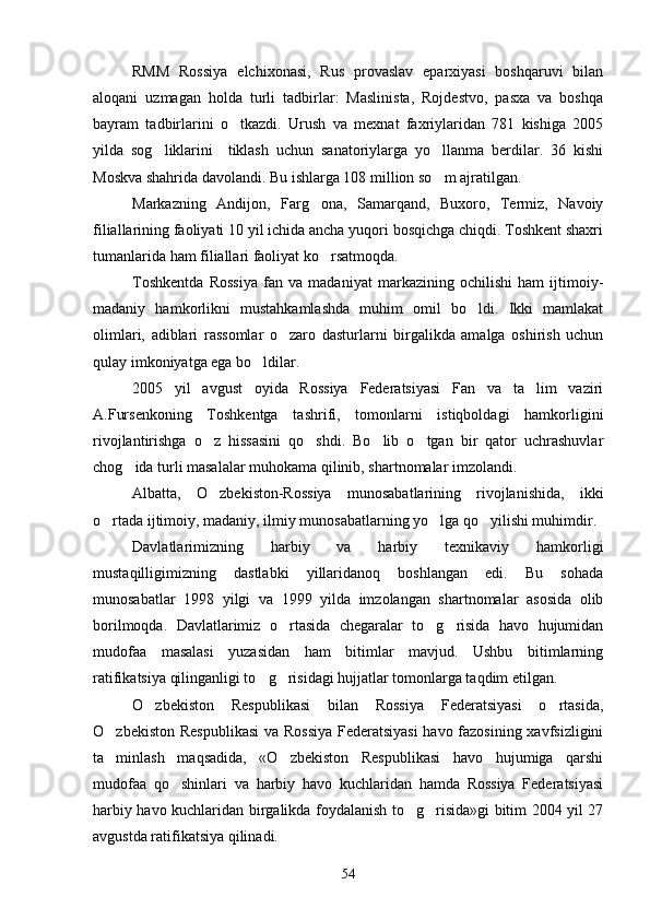 RMM   Rossiya   elchixonasi,   Rus   provaslav   eparxiyasi   boshqaruvi   bilan
aloqani   uzmagan   holda   turli   tadbirlar:   Maslinista,   Rojdestvo,   pasxa   va   boshqa
bayram   tadbirlarini   o tkazdi.   Urush   va   mexnat   faxriylaridan   781   kishiga   2005
yilda   sog liklarini     tiklash   uchun   sanatoriylarga   yo llanma   berdilar.   36   kishi	
 
Moskva shahrida davolandi. Bu ishlarga 108 million so m ajratilgan.	

Markazning   Andijon,   Farg ona,   Samarqand,   Buxoro,   Termiz,   Navoiy	

filiallarining faoliyati 10 yil ichida ancha yuqori bosqichga chiqdi. Toshkent shaxri
tumanlarida ham filiallari faoliyat ko rsatmoqda.

Toshkentda   Rossiya   fan   va   madaniyat   markazining   ochilishi   ham   ijtimoiy-
madaniy   hamkorlikni   mustahkamlashda   muhim   omil   bo ldi.   Ikki   mamlakat	

olimlari,   adiblari   rassomlar   o zaro   dasturlarni   birgalikda   amalga   oshirish   uchun	

qulay imkoniyatga ega bo ldilar.	

2005   yil   avgust   oyida   Rossiya   Federatsiyasi   Fan   va   ta lim   vaziri	

A.Fursenkoning   Toshkentga   tashrifi,   tomonlarni   istiqboldagi   hamkorligini
rivojlantirishga   o z   hissasini   qo shdi.   Bo lib   o tgan   bir   qator   uchrashuvlar	
   
chog ida turli masalalar muhokama qilinib, shartnomalar imzolandi.	

Albatta,   O zbekiston-Rossiya   munosabatlarining   rivojlanishida,   ikki	

o rtada ijtimoiy, madaniy, ilmiy munosabatlarning yo lga qo yilishi muhimdir.	
  
Davlatlarimizning   harbiy   va   harbiy   texnikaviy   hamkorligi
mustaqilligimizning   dastlabki   yillaridanoq   boshlangan   edi.   Bu   sohada
munosabatlar   1998   yilgi   va   1999   yilda   imzolangan   shartnomalar   asosida   olib
borilmoqda.   Davlatlarimiz   o rtasida   chegaralar   to g risida   havo   hujumidan	
  
mudofaa   masalasi   yuzasidan   ham   bitimlar   mavjud.   Ushbu   bitimlarning
ratifikatsiya qilinganligi to g risidagi hujjatlar tomonlarga taqdim etilgan.	
 
O zbekiston   Respublikasi   bilan   Rossiya   Federatsiyasi   o rtasida,	
 
O zbekiston Respublikasi  va Rossiya Federatsiyasi  havo fazosining xavfsizligini	

ta minlash   maqsadida,   «O zbekiston   Respublikasi   havo   hujumiga   qarshi
 
mudofaa   qo shinlari   va   harbiy   havo   kuchlaridan   hamda   Rossiya   Federatsiyasi	

harbiy havo kuchlaridan birgalikda foydalanish to g risida»gi bitim 2004 yil 27	
 
avgustda ratifikatsiya qilinadi.
54 