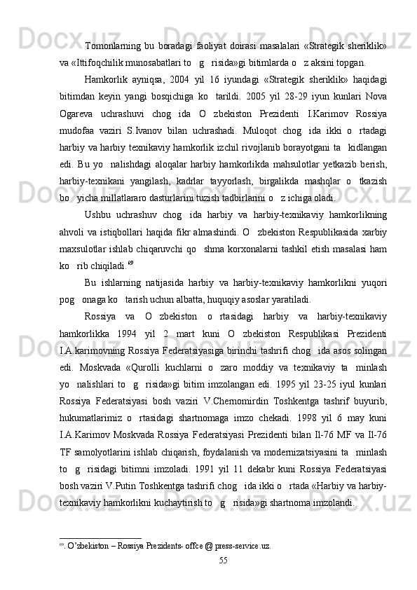 Tomonlarning   bu   boradagi   faoliyat   doirasi   masalalari   «Strategik   sheriklik»
va «Ittifoqchilik munosabatlari to g risida»gi bitimlarda o z aksini topgan.  
Hamkorlik   ayniqsa,   2004   yil   16   iyundagi   «Strategik   sheriklik»   haqidagi
bitimdan   keyin   yangi   bosqichiga   ko tarildi.   2005   yil   28-29   iyun   kunlari   Nova	

Ogareva   uchrashuvi   chog ida   O zbekiston   Prezidenti   I.Karimov   Rossiya	
 
mudofaa   vaziri   S.Ivanov   bilan   uchrashadi.   Muloqot   chog ida   ikki   o rtadagi	
 
harbiy va harbiy texnikaviy hamkorlik izchil rivojlanib borayotgani ta kidlangan	

edi.   Bu   yo nalishdagi   aloqalar   harbiy   hamkorlikda   mahsulotlar   yetkazib   berish,	

harbiy-texnikani   yangilash,   kadrlar   tayyorlash,   birgalikda   mashqlar   o tkazish	

bo yicha millatlararo dasturlarini tuzish tadbirlarini o z ichiga oladi.	
 
Ushbu   uchrashuv   chog ida   harbiy   va   harbiy-texnikaviy   hamkorlikning	

ahvoli   va  istiqbollari   haqida  fikr  almashindi.   O zbekiston  Respublikasida   xarbiy	

maxsulotlar  ishlab  chiqaruvchi   qo shma  korxonalarni   tashkil   etish  masalasi  ham	

ko rib chiqiladi.	
 69
 
Bu   ishlarning   natijasida   harbiy   va   harbiy-texnikaviy   hamkorlikni   yuqori
pog onaga ko tarish uchun albatta, huquqiy asoslar yaratiladi.
 
Rossiya   va   O zbekiston   o rtasidagi   harbiy   va   harbiy-texnikaviy	
 
hamkorlikka   1994   yil   2   mart   kuni   O zbekiston   Respublikasi   Prezidenti	

I.A.karimovning Rossiya Federatsiyasiga birinchi tashrifi chog ida asos solingan	

edi.   Moskvada   «Qurolli   kuchlarni   o zaro   moddiy   va   texnikaviy   ta minlash	
 
yo nalishlari   to g risida»gi   bitim   imzolangan   edi.   1995   yil   23-25   iyul   kunlari	
  
Rossiya   Federatsiyasi   bosh   vaziri   V.Chernomirdin   Toshkentga   tashrif   buyurib,
hukumatlarimiz   o rtasidagi   shartnomaga   imzo   chekadi.   1998   yil   6   may   kuni	

I.A.Karimov   Moskvada   Rossiya   Federatsiyasi   Prezidenti   bilan   Il-76   MF   va   Il-76
TF samolyotlarini ishlab chiqarish, foydalanish va modernizatsiyasini ta minlash	

to g risidagi   bitimni   imzoladi.   1991   yil   11   dekabr   kuni   Rossiya   Federatsiyasi	
 
bosh vaziri V.Putin Toshkentga tashrifi chog ida ikki o rtada «Harbiy va harbiy-	
 
texnikaviy hamkorlikni kuchaytirish to g risida»gi shartnoma imzolandi.	
 
69
. O’zbekiston – Rossiya Prezidents- offce @ press-service.uz.
55 