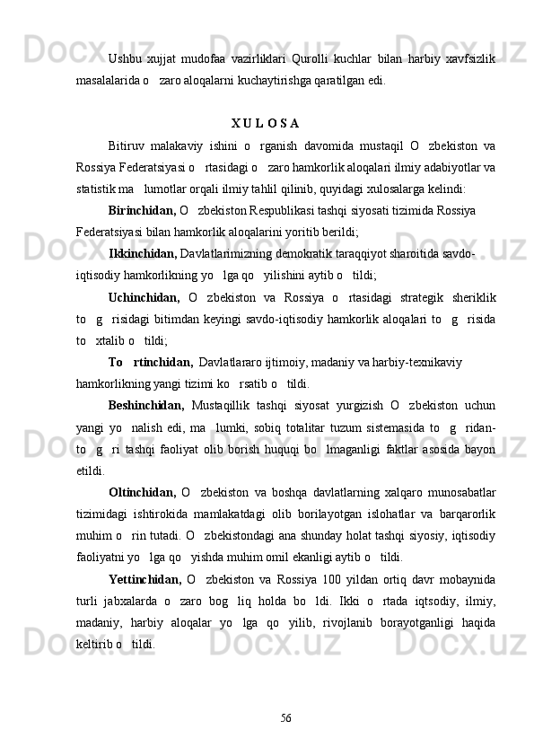 Ushbu   xujjat   mudofaa   vazirliklari   Qurolli   kuchlar   bilan   harbiy   xavfsizlik
masalalarida o zaro aloqalarni kuchaytirishga qaratilgan edi.
                                       X U L O S A
Bitiruv   malakaviy   ishini   o rganish   davomida   mustaqil   O zbekiston   va	
 
Rossiya Federatsiyasi o rtasidagi o zaro hamkorlik aloqalari ilmiy adabiyotlar va	
 
statistik ma lumotlar orqali ilmiy tahlil qilinib, quyidagi xulosalarga kelindi:	

Birinchidan,  O zbekiston Respublikasi tashqi siyosati tizimida Rossiya	

Federatsiyasi bilan hamkorlik aloqalarini yoritib berildi;
Ikkinchidan,  Davlatlarimizning demokratik taraqqiyot sharoitida savdo-
iqtisodiy hamkorlikning yo lga qo yilishini aytib o tildi;	
  
Uchinchidan,   O zbekiston   va   Rossiya   o rtasidagi   strategik   sheriklik	
 
to g risidagi  bitimdan  keyingi  savdo-iqtisodiy hamkorlik aloqalari  to g risida	
   
to xtalib o tildi;
 
To rtinchidan,	
   Davlatlararo ijtimoiy, madaniy va harbiy-texnikaviy
hamkorlikning yangi tizimi ko rsatib o tildi.	
 
Beshinchidan,   Mustaqillik   tashqi   siyosat   yurgizish   O zbekiston   uchun	

yangi   yo nalish   edi,   ma lumki,   sobiq   totalitar   tuzum   sistemasida   to g ridan-	
   
to g ri   tashqi   faoliyat   olib   borish   huquqi   bo lmaganligi   faktlar   asosida   bayon	
  
etildi.
Oltinchidan,   O zbekiston   va   boshqa   davlatlarning   xalqaro   munosabatlar	

tizimidagi   ishtirokida   mamlakatdagi   olib   borilayotgan   islohatlar   va   barqarorlik
muhim o rin tutadi. O zbekistondagi ana shunday holat tashqi siyosiy, iqtisodiy	
 
faoliyatni yo lga qo yishda muhim omil ekanligi aytib o tildi.	
  
Yettinchidan,   O zbekiston   va   Rossiya   100   yildan   ortiq   davr   mobaynida	

turli   jabxalarda   o zaro   bog liq   holda   bo ldi.   Ikki   o rtada   iqtsodiy,   ilmiy,	
   
madaniy,   harbiy   aloqalar   yo lga   qo yilib,   rivojlanib   borayotganligi   haqida	
 
keltirib o tildi.	

56 