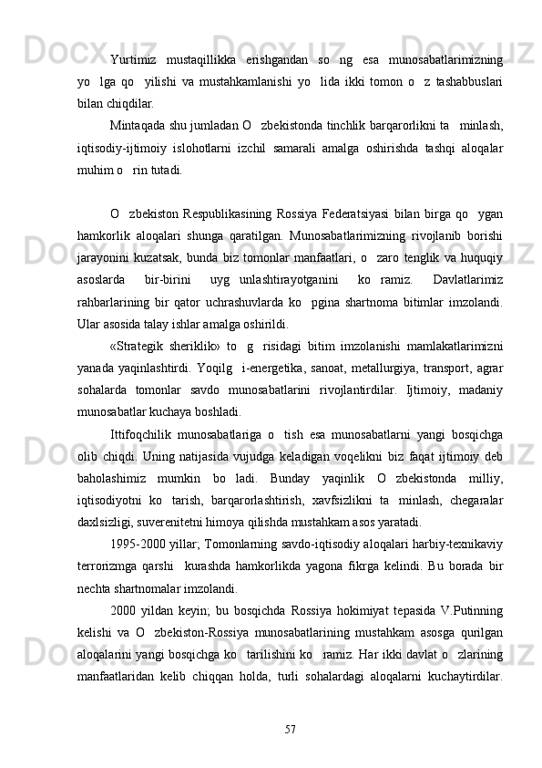 Yurtimiz   mustaqillikka   erishgandan   so ng   esa   munosabatlarimizning
yo lga   qo yilishi   va   mustahkamlanishi   yo lida   ikki   tomon   o z   tashabbuslari	
   
bilan chiqdilar.
Mintaqada shu jumladan O zbekistonda tinchlik barqarorlikni ta minlash,	
 
iqtisodiy-ijtimoiy   islohotlarni   izchil   samarali   amalga   oshirishda   tashqi   aloqalar
muhim o rin tutadi.	

O zbekiston   Respublikasining   Rossiya   Federatsiyasi   bilan   birga   qo ygan
 
hamkorlik   aloqalari   shunga   qaratilgan.   Munosabatlarimizning   rivojlanib   borishi
jarayonini   kuzatsak,   bunda   biz   tomonlar   manfaatlari,   o zaro   tenglik   va   huquqiy	

asoslarda   bir-birini   uyg unlashtirayotganini   ko ramiz.   Davlatlarimiz	
 
rahbarlarining   bir   qator   uchrashuvlarda   ko pgina   shartnoma   bitimlar   imzolandi.	

Ular asosida talay ishlar amalga oshirildi.
«Strategik   sheriklik»   to g risidagi   bitim   imzolanishi   mamlakatlarimizni	
 
yanada   yaqinlashtirdi.   Yoqilg i-energetika,   sanoat,   metallurgiya,   transport,   agrar

sohalarda   tomonlar   savdo   munosabatlarini   rivojlantirdilar.   Ijtimoiy,   madaniy
munosabatlar kuchaya boshladi. 
Ittifoqchilik   munosabatlariga   o tish   esa   munosabatlarni   yangi   bosqichga	

olib   chiqdi.   Uning   natijasida   vujudga   keladigan   voqelikni   biz   faqat   ijtimoiy   deb
baholashimiz   mumkin   bo ladi.   Bunday   yaqinlik   O zbekistonda   milliy,	
 
iqtisodiyotni   ko tarish,   barqarorlashtirish,   xavfsizlikni   ta minlash,   chegaralar	
 
daxlsizligi, suverenitetni himoya qilishda mustahkam asos yaratadi.
1995-2000 yillar; Tomonlarning savdo-iqtisodiy aloqalari harbiy-texnikaviy
terrorizmga   qarshi     kurashda   hamkorlikda   yagona   fikrga   kelindi.   Bu   borada   bir
nechta shartnomalar imzolandi.
2000   yildan   keyin;   bu   bosqichda   Rossiya   hokimiyat   tepasida   V.Putinning
kelishi   va   O zbekiston-Rossiya   munosabatlarining   mustahkam   asosga   qurilgan	

aloqalarini yangi bosqichga ko tarilishini ko ramiz. Har ikki davlat o zlarining	
  
manfaatlaridan   kelib   chiqqan   holda,   turli   sohalardagi   aloqalarni   kuchaytirdilar.
57 