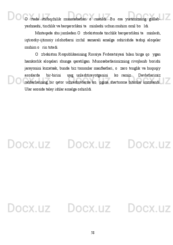 O rtada   ittifoqchilik   munosabatlari   o rnatildi.   Bu   esa   yurtimizning   gullab- 
yashnashi, tinchlik va barqarorlikni ta minlashi uchun muhim omil bo ldi.	
 
Mintaqada shu jumladan O zbekistonda tinchlik barqarorlikni ta minlash,	
 
iqtisodiy-ijtimoiy   islohotlarni   izchil   samarali   amalga   oshirishda   tashqi   aloqalar
muhim o rin tutadi.	

O zbekiston   Respublikasining   Rossiya   Federatsiyasi   bilan   birga   qo ygan
 
hamkorlik   aloqalari   shunga   qaratilgan.   Munosabatlarimizning   rivojlanib   borishi
jarayonini   kuzatsak,   bunda   biz   tomonlar   manfaatlari,   o zaro   tenglik   va   huquqiy	

asoslarda   bir-birini   uyg unlashtirayotganini   ko ramiz.   Davlatlarimiz	
 
rahbarlarining   bir   qator   uchrashuvlarda   ko pgina   shartnoma   bitimlar   imzolandi.	

Ular asosida talay ishlar amalga oshirildi.
    
58 