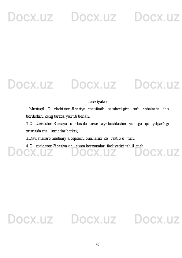 Tavsiyalar
1.Mustaqil   O zbekiston-Rossiya   manfaatli   hamkorligini   turli   sohalarda   olib
borilishini keng tarzda yoritib berish;
2.O zbekiston-Rossiya   o rtasida   tovar   ayirboshlashni   yo lga   qo yilganligi	
   
xususida ma lumotlar berish;	

3.Davlatlararo madaniy aloqalarni omillarini ko rsatib o tish;	
 
4.O zbekiston-Rossiya qo shma korxonalari faoliyatini tahlil etish.	
 
59 