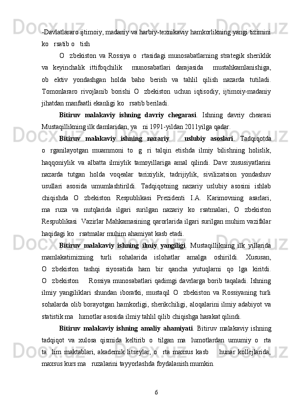 -Davlatlararo ijtimoiy, madaniy va harbiy-texnikaviy hamkorlikning yangi tizimini
ko rsatib o tish 
O zbekiston   va   Rossiya   o rtasidagi   munosabatlarning   strategik   sheriklik	
 
va   keyinchalik   ittifoqchilik     munosabatlari   darajasida     mustahkamlanishiga,
ob ektiv   yondashgan   holda   baho   berish   va   tahlil   qilish   nazarda   tutiladi.	

Tomonlararo   rivojlanib   borishi   O zbekiston   uchun   iqtisodiy,   ijtimoiy-madaniy	

jihatdan manfaatli ekanligi ko rsatib beriladi.	

Bitiruv   malakaviy   ishning   davriy   chegarasi .   Ishning   davriy   chearasi
Mustaqillikning ilk damlaridan, ya ni 1991-yildan 2011yilga qadar.	

Bitiruv   malakaviy   ishning   nazariy     uslubiy   asoslari	
 .   Tadqiqotda
o rganilayotgan   muammoni   to g ri   talqin   etishda   ilmiy   bilishning   holislik,	
  
haqqoniylik   va   albatta   ilmiylik   tamoyillariga   amal   qilindi.   Davr   xususiyatlarini
nazarda   tutgan   holda   voqealar   tarixiylik,   tadrijiylik,   sivilizatsion   yondashuv
usullari   asosida   umumlashtirildi.   Tadqiqotning   nazariy   uslubiy   asosini   ishlab
chiqishda   O zbekiston   Respublikasi   Prezidenti   I.A.   Karimovning   asarlari,	

ma ruza   va   nutqlarida   ilgari   surilgan   nazariy   ko rsatmalari,   O zbekiston	
  
Respublikasi   Vazirlar Mahkamasining qarorlarida ilgari surilgan muhim vazifalar
haqidagi ko rsatmalar muhim ahamiyat kasb etadi.	

Bitiruv   malakaviy   ishning   ilmiy   yangiligi .   Mustaqillikning   ilk   yillarida
mamlakatimizning   turli   sohalarida   islohatlar   amalga   oshirildi.   Xususan,
O zbekiston   tashqi   siyosatida   ham   bir   qancha   yutuqlarni   qo lga   kiritdi.	
 
O zbekiston     Rossiya   munosabatlari  qadimgi   davrlarga  borib  taqaladi.  Ishning
 
ilmiy   yangiliklari   shundan   iboratki,   mustaqil   O zbekiston   va   Rossiyaning   turli	

sohalarda  olib  borayotgan  hamkorligi,  sherikchiligi,  aloqalarini  ilmiy  adabiyot   va
statistik ma lumotlar asosida ilmiy tahlil qilib chiqishga harakat qilindi. 	

Bitiruv   malakaviy   ishning   amaliy   ahamiyati .   Bitiruv   malakaviy   ishning
tadqiqot   va   xulosa   qismida   keltirib   o tilgan   ma lumotlardan   umumiy   o rta	
  
ta lim   maktablari,   akademik   litseylar,   o rta   maxsus   kasb     hunar   kollejlarida,	
  
maxsus kurs ma ruzalarini tayyorlashda foydalanish mumkin.	

6 