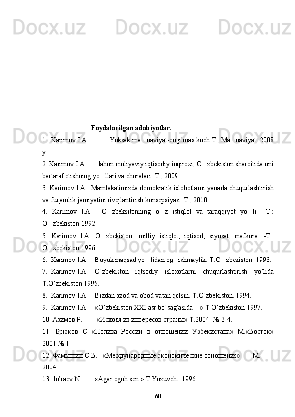                   Foydalanilgan adabiyotlar.
1.  Karimov I.A.           Yuksak ma naviyat-engilmas kuch.T., Ma naviyat. 2008 
y 
2. Karimov I.A.      Jahon moliyaviy iqtisodiy inqirozi, O zbekiston sharoitida uni	

bartaraf etishning yo llari va choralari. T., 2009. 	

3. Karimov I.A.  Mamlakatimizda demokratik islohotlarni yanada chuqurlashtirish
va fuqarolik jamiyatini rivojlantirish konsepsiyasi. T., 2010.
4.   Karimov   I.A.     O zbeksitonning   o z   istiqlol   va   taraqqiyot   yo li     T.:	
  
O zbekiston.1992	

5.   Karimov   I.A.   O zbekiston:   milliy   istiqlol,   iqtisod,   siyosat,   mafkura.   -T.:	

O zbekiston 1996.	

6.  Karimov I.A. Buyuk maqsad yo lidan og ishmaylik. T.O zbekiston. 1993.	
  
7.  Karimov I.A. O’zbekiston   iqtsodiy   isloxotlarni   chuqurlashtirish   yo’lida
T.O’zbekiston 1995.
8.  Karimov I.A. Bizdan ozod va obod vatan qolsin. T.O’zbekiston. 1994.
9.  Karimov I.A. «O’zbekiston XXI asr bo’sag’asida…»  T.O’zbekiston 1997.
10. Азимов Р.        «Исходя из интересов страны» Т.2004. № 3-4.
11.   Брюков   С   «Полика   России   в   отношении   Узбекистана»   M.«Восток»
2001.№ 1
12. Фамышин С.В.   «Международные экономические отношения» M.
2004 
13.  Jo ’ raev   N . « Agar   ogoh   sen .» T.Yozuvchi. 1996.
60 