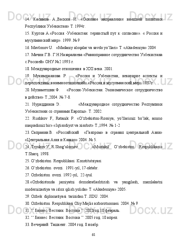 14.   Касимов   А.,Васкин   И.   «Основие   направление   внешней   политики
Республики Узбекистан» Т. 1994г.
15.   Куртов   А.«Россия   -Узбекистан:   тернистый   пут   к   согласию».   «   Россия   и
мусулманский мир». 1999. № 9
16. Mavlonov U. «Madaniy aloqalar va savdo yo’llari» T. «Akademiya» 2004
17. Мачин Г.В. Г.Н.Назаралиева «Равноправное сотрудничество Узбекистана
с Россией» ОНУ №2 1993 г.
18. Международные отношения  в XXI вeкa. 2001.
19.   Мукимджанова   Р.       «Россия   и   Узбекистан,   некаторие   аспекты   и
переспективы взоимноотношений» «Россия и мусулманский мир» 1997г. 
20. Мухаметшин Ф. «Россия-Узбекистан.   Экономическое   сотрудничество
в действе» Т.,2004. № 7-8.
21.   Нуриддинов   Э.                 «Международное   сотрудничество   Респувлики
Узбекистани со странами Европы». Т. 2002.
22.   Rushkov   F,   Ratanik   P.   «O’zbekiston-Rossiya;   yo’llarimiz   bo’lak,   ammo
maqsadimiz bir» «Iqtisodiyot va xisobot» Т.,1994. № 1-2
23. Сапранин В. «Российский     «Газпром»   в   странах   центральной   Aзии»
«Центральная Азия и Кавказ» 2004. № 5. 
24. Tryukov V, R.Shog’ulomov   «Mustakil   O’zbekiston   Respublikasi»
T.Sharq. 1998.
25.  O ’ zbekiston    Respublikasi    Konstitutsiyasi  
26.  O ’ zbekiston    ovozi .  1991-yil, 17-oktabr.
27. Ozbekiston  ovozi. 1992-yil,  22-iyul.
28.«Ozbekistonda   jamiyatni   demokratlashtirish   va   yangilash,   mamlakatni

modernizastiya va islox qilish yolida» T. «Akademiya» 2005. 	

29. Ozbek  diplomatiyasi  tarixidan T. JIDU. 2004.	
  
30. Ozbekiston  Respublikasi Oliy Majlis axborotnomasi. 2004. № 9	

31. ‘‘ Бизнес  Вестник  Востока ’’ 2002год.10 февраль.
32. ‘‘ Бизнес  Вестник  Востока ’’ 2005 год. 10 апрел.
33. Вечерний  Ташкент. 2004 год. 8 ноябр.
61 