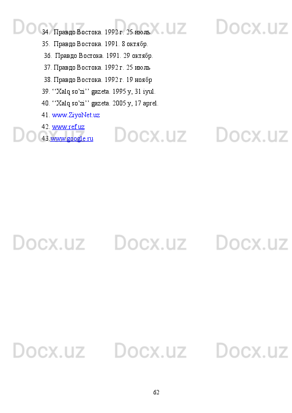 34.  Правдо Востока. 1992 г. 25 июль.
35.  Правдо Востока. 1991. 8 октябр.
 36.  Правдо Востока. 1991. 29 октябр.
 37. Правдо Востока. 1992 г. 25 июль
 38. Правдо Востока. 1992 г. 19 ноябр
39. ‘‘Xalq so’zi’’ gazeta. 1995 y, 31 iyul.
40. ‘‘Xalq so’zi’’ gazeta. 2005 y, 17 aprel.
41.  www.ZiyoNet.uz  
42.  www.ref.uz  
43. www.google.ru
 
  
62 