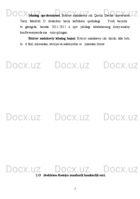 Ishning   aprabatsiyasi.   Bitiruv   malakaviy   ish   Qarshi   Davlat   universiteti
Tarix   fakulteti   O zbekiston   tarixi   kafedrasi   qoshidagi     Yosh   tarixchi  
to garagida,   hamda   2011-2012   o quv   yilidagi   talabalarning   ilmiy-amaliy	
 
konferensiyasida ma ruza qilingan.	

Bitiruv malakaviy ishning hajmi:   Bitiruv malakaviy ish- kirish, ikki bob,
to rt fasl, xulosadan, tavsiya va adabiyotlar ro yxatidan iborat.	
 
          1.O zbekiston-Rossiya manfaatli hamkorlik sari.	

7 