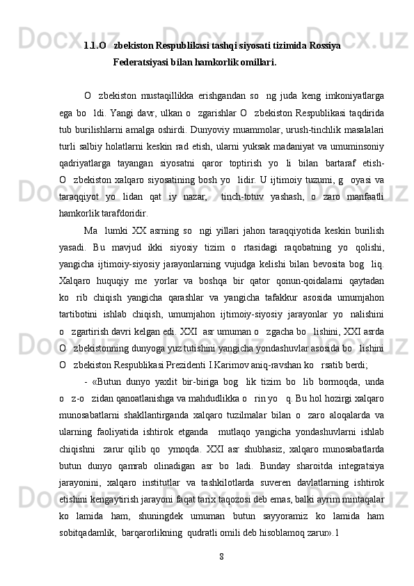 1.1.O zbekiston Respublikasi tashqi siyosati tizimida Rossiya 
            Federatsiyasi bilan hamkorlik omillari.
O zbekiston   mustaqillikka   erishgandan   so ng   juda   keng   imkoniyatlarga	
 
ega   bo ldi.   Yangi   davr,   ulkan  o zgarishlar   O zbekiston   Respublikasi   taqdirida
  
tub  burilishlarni   amalga   oshirdi.  Dunyoviy   muammolar,   urush-tinchlik   masalalari
turli   salbiy   holatlarni   keskin   rad   etish,   ularni   yuksak   madaniyat   va   umuminsoniy
qadriyatlarga   tayangan   siyosatni   qaror   toptirish   yo li   bilan   bartaraf   etish-	

O zbekiston   xalqaro   siyosatining   bosh   yo lidir.   U   ijtimoiy   tuzumi,   g oyasi   va	
  
taraqqiyot   yo lidan   qat iy   nazar,     tinch-totuv   yashash,   o zaro   manfaatli	
  
hamkorlik tarafdoridir.
Ma lumki   XX   asrning   so ngi   yillari   jahon   taraqqiyotida   keskin   burilish	
 
yasadi.   Bu   mavjud   ikki   siyosiy   tizim   o rtasidagi   raqobatning   yo qolishi,	
 
yangicha   ijtimoiy-siyosiy   jarayonlarning   vujudga   kelishi   bilan   bevosita   bog liq.	

Xalqaro   huquqiy   me yorlar   va   boshqa   bir   qator   qonun-qoidalarni   qaytadan	

ko rib   chiqish   yangicha   qarashlar   va   yangicha   tafakkur   asosida   umumjahon	

tartibotini   ishlab   chiqish,   umumjahon   ijtimoiy-siyosiy   jarayonlar   yo nalishini	

o zgartirish davri kelgan edi. XXI  asr umuman o zgacha bo lishini, XXI asrda	
  
O zbekistonning dunyoga yuz tutishini yangicha yondashuvlar asosida bo lishini
 
O zbekiston Respublikasi Prezidenti I.Karimov aniq-ravshan ko rsatib berdi;
 
-   «Butun   dunyo   yaxlit   bir-biriga   bog lik   tizim   bo lib   bormoqda,   unda	
 
o z-o zidan qanoatlanishga va mahdudlikka o rin yo q. Bu hol hozirgi xalqaro	
   
munosabatlarni   shakllantirganda   xalqaro   tuzilmalar   bilan   o zaro   aloqalarda   va	

ularning   faoliyatida   ishtirok   etganda     mutlaqo   yangicha   yondashuvlarni   ishlab
chiqishni     zarur   qilib   qo ymoqda.   XXI   asr   shubhasiz,   xalqaro   munosabatlarda	

butun   dunyo   qamrab   olinadigan   asr   bo ladi.   Bunday   sharoitda   integratsiya	

jarayonini,   xalqaro   institutlar   va   tashkilotlarda   suveren   davlatlarning   ishtirok
etishini kengaytirish jarayoni faqat tarix taqozosi deb emas, balki ayrim mintaqalar
ko lamida   ham,   shuningdek   umuman   butun   sayyoramiz   ko lamida   ham	
 
sobitqadamlik,  barqarorlikning  qudratli omili deb hisoblamoq zarur».1
8 