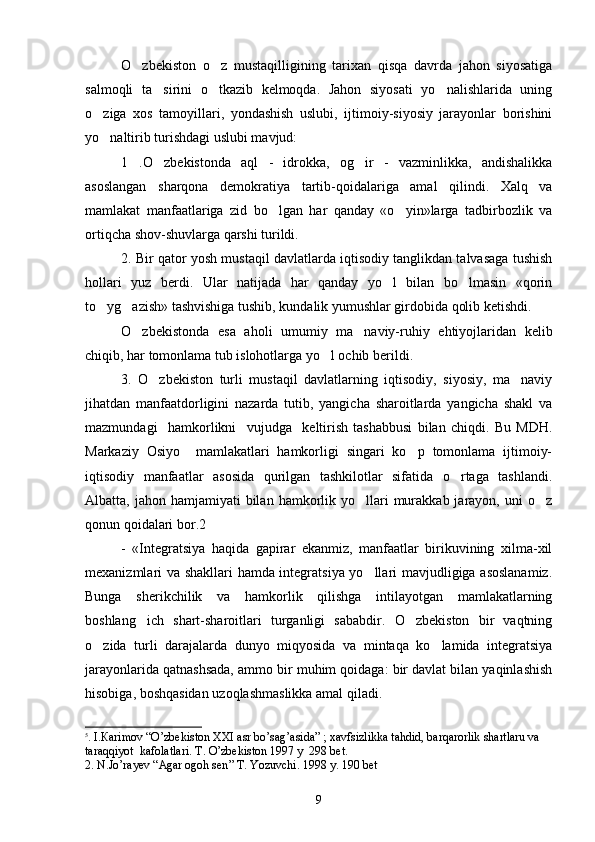 O zbekiston   o z   mustaqilligining   tarixan   qisqa   davrda   jahon   siyosatiga 
salmoqli   ta sirini   o tkazib   kelmoqda.   Jahon   siyosati   yo nalishlarida   uning	
  
o ziga   xos   tamoyillari,   yondashish   uslubi,   ijtimoiy-siyosiy   jarayonlar   borishini	

yo naltirib turishdagi uslubi mavjud:

1 .O zbekistonda   aql   -   idrokka,   og ir   -   vazminlikka,   andishalikka	
  
asoslangan   sharqona   demokratiya   tartib-qoidalariga   amal   qilindi.   Xalq   va
mamlakat   manfaatlariga   zid   bo lgan   har   qanday   «o yin»larga   tadbirbozlik   va	
 
ortiqcha shov-shuvlarga qarshi turildi.
2. Bir qator yosh mustaqil davlatlarda iqtisodiy tanglikdan talvasaga tushish
hollari   yuz   berdi.   Ular   natijada   har   qanday   yo l   bilan   bo lmasin   «qorin	
 
to yg azish» tashvishiga tushib, kundalik yumushlar girdobida qolib ketishdi. 	
 
O zbekistonda   esa   aholi   umumiy   ma naviy-ruhiy   ehtiyojlaridan   kelib	
 
chiqib, har tomonlama tub islohotlarga yo l ochib berildi.	

3.   O zbekiston   turli   mustaqil   davlatlarning   iqtisodiy,   siyosiy,   ma naviy	
 
jihatdan   manfaatdorligini   nazarda   tutib,   yangicha   sharoitlarda   yangicha   shakl   va
mazmundagi     hamkorlikni     vujudga     keltirish   tashabbusi   bilan   chiqdi.   Bu   MDH.
Markaziy   Osiyo     mamlakatlari   hamkorligi   singari   ko p   tomonlama   ijtimoiy-	

iqtisodiy   manfaatlar   asosida   qurilgan   tashkilotlar   sifatida   o rtaga   tashlandi.	

Albatta, jahon  hamjamiyati   bilan  hamkorlik yo llari  murakkab jarayon,  uni  o z	
 
qonun qoidalari bor.2                   5
-   «Integratsiya   haqida   gapirar   ekanmiz,   manfaatlar   birikuvining   xilma-xil
mexanizmlari va shakllari hamda integratsiya yo llari mavjudligiga asoslanamiz.

Bunga   sherikchilik   va   hamkorlik   qilishga   intilayotgan   mamlakatlarning
boshlang ich   shart-sharoitlari   turganligi   sababdir.   O zbekiston   bir   vaqtning	
 
o zida   turli   darajalarda   dunyo   miqyosida   va   mintaqa   ko lamida   integratsiya	
 
jarayonlarida qatnashsada, ammo bir muhim qoidaga: bir davlat bilan yaqinlashish
hisobiga, boshqasidan uzoqlashmaslikka amal qiladi.
5
. I. Ка rimov  “ O’zbekiston XXI  а sr bo’sag’asida ”  ; xavfsizlikka tahdid, barqarorlik shartlaru va  
taraqqiyot  kafolatlari.  Т . O’zbekiston 1997 y  298 b е t.
2. N.Jo’rayev  “ Agar ogoh sen ”   Т . Yozuvchi. 1998 y. 190 b е t
9 