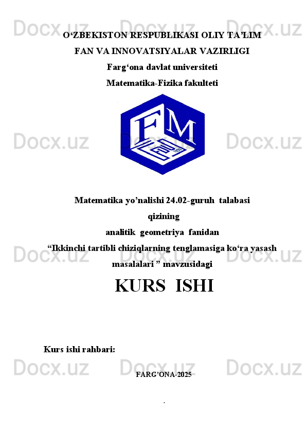 O‘ZBEKISTON RESPUBLIKASI OLIY TA’LIM
FAN VA INNOVATSIYALAR VAZIRLIGI
Farg‘ona davlat universiteti
Matematika-Fizika fakulteti
Matematika yo’nalishi   24.02-guruh  talabasi
 qizi ning
analitik  geometriya  fanidan 
“Ikkinchi tartibli chiziqlarning tenglamasiga ko‘ra yasash
masalalari ”  mavzusidagi
KURS  ISHI
Kurs ishi rahbari:                       
FARG’ONA-2025
1 