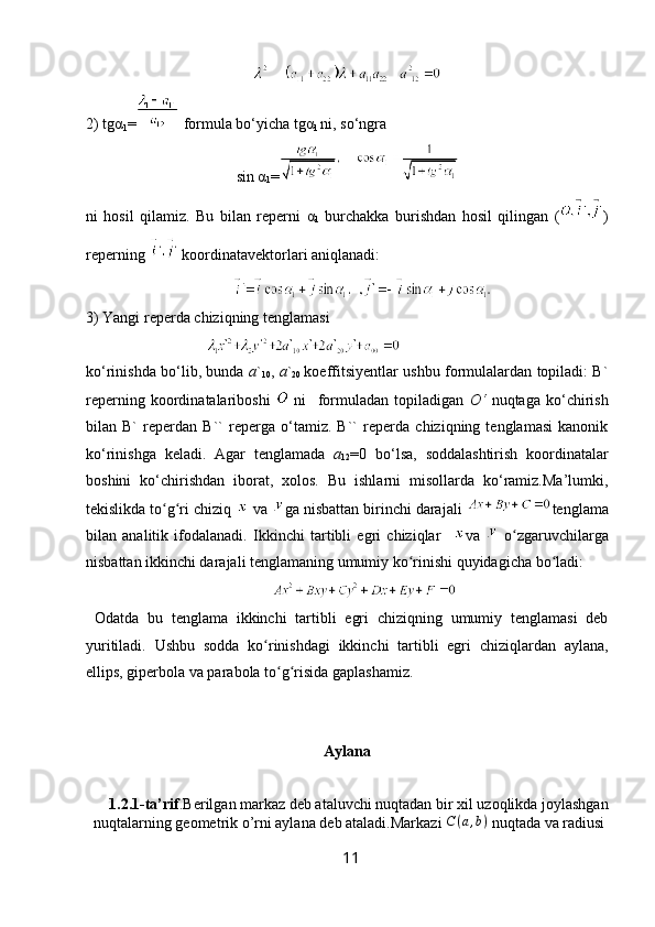 2) tgα
1 =  formula bo‘yicha tgα
1  ni, so‘ngra
sin  α
1 =
ni   hosil   qilamiz.   Bu   bilan   reperni   α
1   burchakka   burishdan   hosil   qilingan   ( )
reperning   koordinatavektorlari aniqlanadi:
3)  Yangi   reperda   chiziqning   tenglamasi
ko‘rinishda bo‘lib, bunda   a `
10 ,   a `
20   koeffitsiyentlar ushbu formulalardan topiladi: B`
reperning   koordinatalariboshi     ni     formuladan   topiladigan   O‘   nuqtaga   ko‘chirish
bilan   B`   reperdan   B``   reperga   o‘tamiz.   B``   reperda   chiziqning   tenglamasi   kanonik
ko‘rinishga   keladi.   Agar   tenglamada   a
12 =0   bo‘lsa,   soddalashtirish   koordinatalar
boshini   ko‘chirishdan   iborat,   xolos.   Bu   ishlarni   misollarda   ko‘ramiz.Ma’lumki,
tekislikda to g ri chiziq ʻ ʻ  va  ga nisbattan birinchi darajali  tenglama
bilan   analitik   ifodalanadi.   Ikkinchi   tartibli   egri   chiziqlar     va     o zgaruvchilarga	
ʻ
nisbattan ikkinchi darajali tenglamaning umumiy ko rinishi quyidagicha bo ladi:  	
ʻ ʻ
                                                
  Odatda   bu   tenglama   ikkinchi   tartibli   egri   chiziqning   umumiy   tenglamasi   deb
yuritiladi.   Ushbu   sodda   ko rinishdagi   ikkinchi   tartibli   egri   chiziqlardan   aylana,	
ʻ
ellips, giperbola va parabola to g risida gaplashamiz.	
ʻ ʻ
Aylana
    1.2.1-ta’rif .Berilgan markaz deb ataluvchi nuqtadan bir xil uzoqlikda joylashgan
nuqtalarning geometrik o’rni aylana deb ataladi.Markazi  C ( a , b )
 nuqtada va radiusi
11 