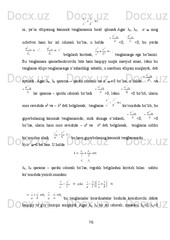 ni,   ya’ni   ellipsning   kanonik   tenglamasini   hosil   qilinadi.Agar   λ
1 ,   λ
2 ,     a ``
00   ning
uchvlvsi   ham   bir   xil   ishorali   bo‘lsa,   u   holda     <0,   <0,   bu   yerda
  belgilash   kiritsak,     tenglamaga   ega   bo‘lamiz.
Bu   tenglamani   qanoatlantiruvchi   bita   ham   haqiqiy   nuqta   mavjud   emas,   lekin   bu
tenglama ellips tenglamasiga o‘xshashligi sababli, u mavhum ellipsni   aniqlaydi, deb
aytiladi.   Agar   λ
1 ,   λ
2   qarama   –   qarshi   ishorali   va   a ``
00  0   bo‘lsa,   u   holda     va
  lar   qarama   –   qarshi   ishorali   bo‘ladi.   >0,   lekin   <0   bo‘lib,   ularni
mos ravishda   a 2  
va –   b 2  
deb belgilasak,   tenglama     ko‘rinishda bo‘lib, bu
giperbolaning   kanonik   tenglamasidir;   xudi   shunga   o‘xshash,   <0,   >0
bo‘lsa,   ularni   ham   mos   ravishda   –   a 2  
va     b 2  
deb   belgilasak,     tenglama   ushbu
ko‘rinishni oladi:   bu ham giperbolaning kanonik tenglamasidir.
b)  a ``
00 =0 bo‘lsin. U holda
                                       
λ
1 ,   λ
2   qarama   –   qarshi   ishorali   bo‘lsa,   tegishli   belgilashni   kiritish   bilan     ushbu
ko‘rinishda yozish mumkin:
      bu   tenglamalar   koordinatalar   boshida   kesishuvchi   ikkita
haqiqiy   to‘g‘ri   chiziqni   aniqlaydi.   Agar   λ
1 ,   λ
2   bir   xil   ishorali,   masalan,   λ
1 <0,   λ
2 <0
16 