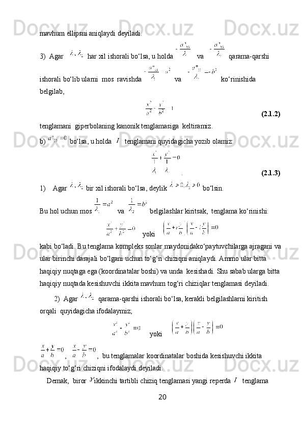 mavhum ellipsni aniqlaydi deyiladi.  
3)  Agar      har xil ishorali bo‘lsa, u holda     va      qarama-qarshi 
ishorali bo‘lib ularni  mos  ravishda    va      ko‘rinishida 
belgilab,
                                                                                                               (2.1.2)
tenglamani  giperbolaning kanonik tenglamasiga  keltiramiz.
b)   bo‘lsa, u holda     tenglamani quyidagicha yozib olamiz:
                                                               .                                             (2.1.3)
1)    Agar   bir xil ishorali bo‘lsa, deylik   bo‘lsin.
Bu hol uchun mos    va    belgilashlar kiritsak,  tenglama ko‘rinishi:
                                          yoki    
kabi bo‘ladi. Bu tenglama kompleks sonlar maydonidako‘paytuvchilarga ajragani va
ular birinchi darajali bo‘lgani uchun to‘g‘ri chiziqni aniqlaydi. Ammo ular bitta 
haqiqiy nuqtaga ega (koordinatalar boshi) va unda  kesishadi. Shu sabab ularga bitta
haqiqiy nuqtada kesishuvchi ikkita mavhum tog‘ri chiziqlar tenglamasi deyiladi.
        2)  Agar    qarama-qarshi ishorali bo‘lsa, kerakli belgilashlarni kiritish 
orqali  quyidagicha ifodalaymiz;
                                              yoki     
,    ,  bu tenglamalar koordinatalar boshida kesishuvchi ikkita 
haqiqiy to‘g‘ri chiziqni ifodalaydi deyiladi.
    Demak,  biror  ikkinchi tartibli chiziq tenglamasi yangi reperda    tenglama 
20 