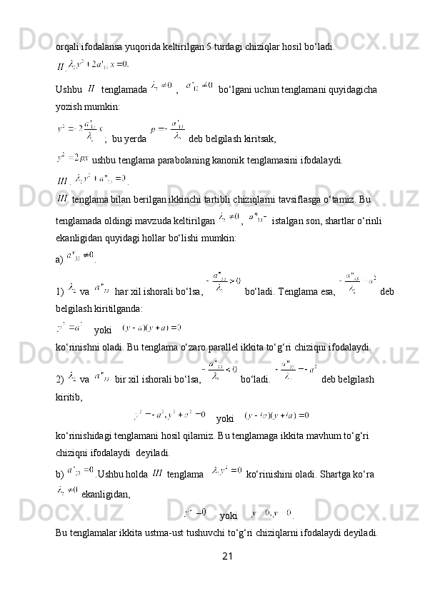 orqali ifodalansa yuqorida keltirilgan 5 turdagi chiziqlar hosil bo‘ladi.
.
Ushbu     tenglamada   ,      bo‘lgani uchun tenglamani quyidagicha 
yozish mumkin:
;  bu yerda   deb belgilash kiritsak,
 ushbu tenglama parabolaning kanonik tenglamasini ifodalaydi.
.  .  
 tenglama bilan berilgan ikkinchi tartibli chiziqlarni tavsiflasga o‘tamiz.  Bu 
tenglamada oldingi mavzuda keltirilgan  ,    istalgan son, shartlar o‘rinli 
ekanligidan quyidagi hollar bo‘lishi mumkin:
a)  .    
1)   va     har xil ishorali bo‘lsa,   bo‘ladi. Tenglama esa,   deb
belgilash kiritilganda:
    yoki    
ko‘rinishni oladi. Bu tenglama o‘zaro parallel ikkita to‘g‘ri chiziqni ifodalaydi.
2)   va     bir xil ishorali bo‘lsa,  bo‘ladi.   deb belgilash 
kiritib,
                                    yoki    
ko‘rinishidagi tenglamani hosil qilamiz. Bu tenglamaga ikkita mavhum to‘g‘ri 
chiziqni ifodalaydi  deyiladi.
b)  .Ushbu holda   tenglama     ko‘rinishini oladi. Shartga ko‘ra
 ekanligidan,
                                                         yoki      .
Bu tenglamalar ikkita ustma-ust tushuvchi to‘g‘ri chiziqlarni ifodalaydi deyiladi.
21 