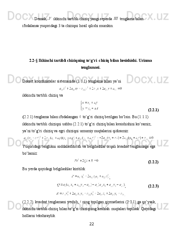             Demak,    ikkinchi tartibli chiziq yangi reperda   tenglama bilan 
ifodalansa yuqoridagi 3 ta chiziqni hosil qilishi mumkin.
2.2-§ Ikkinchi tartibli chiziqning to‘g‘ri  chiziq bilan kesishishi.  Urinma
tenglamasi .
Dekart koordinatalar sistemasida (1.1.1) tenglama bilan ya’ni
ikkinchi tartibli chiziq va
                                                                                                            (2.2.1)
( 2.2.1) tenglama bilan ifodalangan   to‘g‘ri chiziq berilgan bo‘lsin. Bu (1.1.1) 
ikkinchi tartibli chiziqni ushbu (2.2.1) to‘g‘ri chiziq bilan kesishishini ko‘ramiz, 
ya’ni to‘g‘ri chiziq va egri chiziqni umumiy nuqtalarini qidiramiz:
  . 
Yuqoridagi tenglikni soddalashtirish va belgilashlar orqali kvadrat tenglamaga ega 
bo‘lamiz:
                                                                                                      (2.2.2)
Bu yerda quyidagi belgilashlar kiritildi:
;
                                   ;                       (2.2.3)
.
(2.2.2)  kvadrat tenglamani yechib,   ning topilgan qiymatlarini (2.2.1) ga qo‘ysak, 
ikkinchi tartibli chiziq bilan to‘g‘ri chiziqning keshish  nuqtalari topiladi. Quyidagi 
hollarni tekshiraylik.
22 