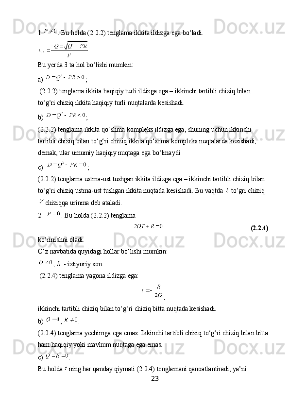 1. . Bu holda (2.2.2) tenglama ikkita ildizga ega bo‘ladi.
Bu yerda 3 ta hol bo‘lishi mumkin:
a)  ;
 (2.2.2) tenglama ikkita haqiqiy turli ildizga ega – ikkinchi tartibli chiziq bilan 
to‘g‘ri chiziq ikkita haqiqiy turli nuqtalarda kesishadi.
b)  ; 
(2.2.2) tenglama ikkita qo‘shma kompleks ildizga ega, shuning uchun ikkinchi 
tartibli chiziq bilan to‘g‘ri chiziq ikkita qo‘shma kompleks nuqtalarda kesishadi, 
demak, ular umumiy haqiqiy nuqtaga ega bo‘lmaydi.
c)   ; 
(2.2.2) tenglama ustma-ust tushgan ikkita ildizga ega – ikkinchi tartibli chiziq bilan 
to‘g‘ri chiziq ustma-ust tushgan ikkita nuqtada kesishadi. Bu vaqtda   to‘gri chiziq
 chiziqqa urinma deb ataladi.
2.   . Bu holda (2.2.2) tenglama
                                                                                                             (2.2.4)
ko‘rinishni oladi.
O‘z navbatida quyidagi hollar bo‘lishi mumkin:
,   - ixtiyoriy son.
 (2.2.4) tenglama yagona ildizga ega:
;
ikkinchi tartibli chiziq bilan to‘g‘ri chiziq bitta nuqtada kesishadi.
b)  ,  . 
(2.2.4) tenglama yechimga ega emas. Ikkinchi tartibli chiziq to‘g‘ri chiziq bilan bitta
ham haqiqiy yoki mavhum nuqtaga ega emas.
c)  . 
Bu holda   ning har qanday qiymati (2.2.4) tenglamani qanoatlantiradi, ya’ni 
23 