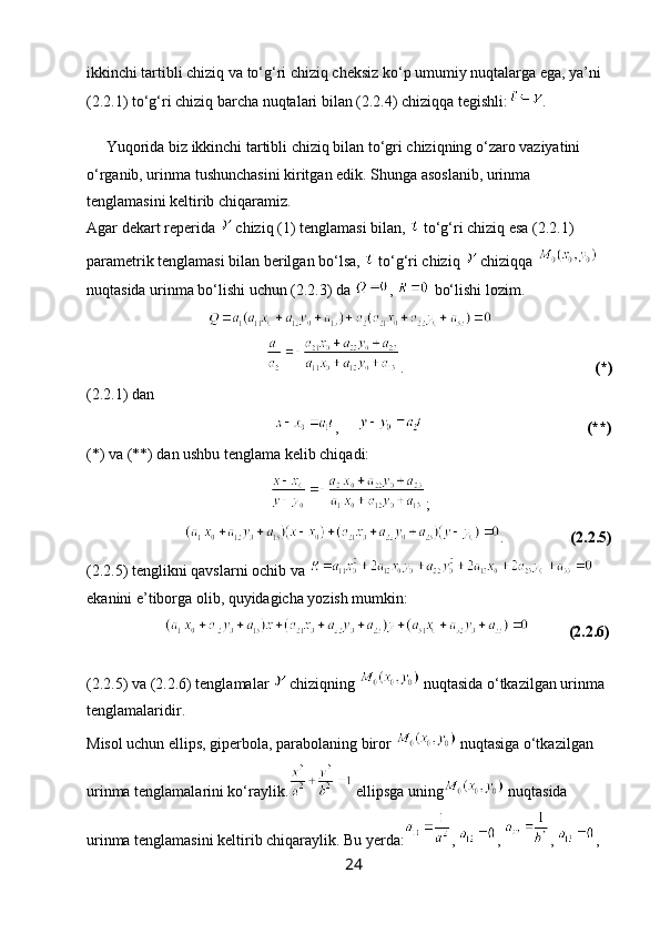 ikkinchi tartibli chiziq va to‘g‘ri chiziq cheksiz ko‘p umumiy nuqtalarga ega, ya’ni 
(2.2.1) to‘g‘ri chiziq barcha nuqtalari bilan (2.2.4) chiziqqa tegishli: .       
     
     Yuqorida biz ikkinchi tartibli chiziq bilan to‘gri chiziqning o‘zaro vaziyatini 
o‘rganib, urinma tushunchasini kiritgan edik. Shunga asoslanib, urinma 
tenglamasini keltirib chiqaramiz.
Agar dekart reperida   chiziq (1) tenglamasi bilan,   to‘g‘ri chiziq esa (2.2.1) 
parametrik tenglamasi bilan berilgan bo‘lsa,   to‘g‘ri chiziq   chiziqqa   
nuqtasida urinma bo‘lishi uchun (2.2.3) da  ,   bo‘lishi lozim. 
                                               .                                                  (*)
(2.2.1) dan
                                                 ,                                                 (**)
(*) va (**) dan ushbu tenglama kelib chiqadi:
;
                          .                  (2.2.5)
(2.2.5) tenglikni qavslarni ochib va 
ekanini e’tiborga olib, quyidagicha yozish mumkin:
                                (2.2.6)
                     
(2.2.5) va  (2.2.6) tenglamalar   chiziqning   nuqtasida o‘tkazilgan urinma 
tenglamalaridir.
Misol uchun ellips, giperbola, parabolaning biror   nuqtasiga o‘tkazilgan 
urinma tenglamalarini ko‘raylik.  ellipsga uning  nuqtasida 
urinma tenglamasini keltirib chiqaraylik. Bu yerda: ,  ,  ,  ,
24 