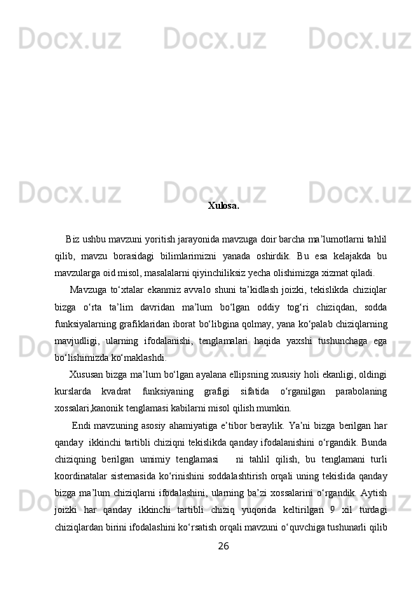                                              
   
Xulosa.
     Biz ushbu mavzuni yoritish jarayonida mavzuga doir barcha ma’lumotlarni tahlil
qilib,   mavzu   borasidagi   bilimlarimizni   yanada   oshirdik.   Bu   esa   kelajakda   bu
mavzularga oid misol, masalalarni qiyinchiliksiz yecha olishimizga xizmat qiladi.
        Mavzuga   to‘xtalar   ekanmiz   avvalo   shuni   ta’kidlash   joizki,   tekislikda   chiziqlar
bizga   o‘rta   ta’lim   davridan   ma’lum   bo‘lgan   oddiy   tog‘ri   chiziqdan,   sodda
funksiyalarning grafiklaridan iborat bo‘libgina qolmay, yana ko‘palab chiziqlarning
mavjudligi,   ularning   ifodalanishi,   tenglamalari   haqida   yaxshi   tushunchaga   ega
bo‘lishimizda ko‘maklashdi.
      Xususan bizga ma’lum bo‘lgan ayalana ellipsning xususiy holi ekanligi, oldingi
kurslarda   kvadrat   funksiyaning   grafigi   sifatida   o‘rganilgan   parabolaning
xossalari,kanonik tenglamasi kabilarni misol qilish mumkin.
          Endi  mavzuning  asosiy  ahamiyatiga   e’tibor   beraylik.  Ya’ni  bizga   berilgan  har
qanday   ikkinchi tartibli chiziqni tekislikda qanday ifodalanishini o‘rgandik. Bunda
chiziqning   berilgan   umimiy   tenglamasi       ni   tahlil   qilish,   bu   tenglamani   turli
koordinatalar  sistemasida  ko‘rinishini  soddalashtirish orqali uning tekislida qanday
bizga   ma’lum   chiziqlarni   ifodalashini,   ularning   ba’zi   xossalarini   o‘rgandik.   Aytish
joizki   har   qanday   ikkinchi   tartibli   chiziq   yuqorida   keltirilgan   9   xil   turdagi
chiziqlardan birini ifodalashini ko‘rsatish orqali mavzuni o‘quvchiga tushunarli qilib
26 