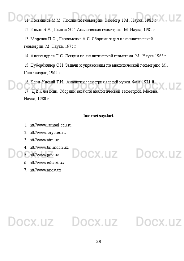 11. Постников М.М. Лекции по геометрии. Семестр 1.М., Наука, 1983 г.
12. Ильин В.А., Позняк Э.Г. Аналическая геометрия . М. Наука, 1981 г.
13. Моденов П.С., Пархоменко А.С. Сборник задач по аналитической 
геометрии. М. Наука, 1976 г. 
14. Александров П.С. Лекции по аналитической геометрии. М., Наука.1968 г. 
15. Цубербилер О.Н. Задачи и упражнения по аналитической геометрии. М.,
Гостехиздат, 1962 г. 
16. Қори-Ниёзий Т.Н., Аналитик геометрия асосий курси. Фан. 1971 й
17.. Д.В.Клетеник. Сборник задач по аналитической геометрии. М o сква ., 
Наука , 1980  г
Internet saytlari.
1. htt//www..school.edu.ru.
2. htt//www. ziyonet.ru.
3. htt//www.aim.uz
4. htt//www.bilimdon.uz.
5. htt//www.gov.uz.
6. htt//www.edunet.uz.
7. htt//www.arxiv.uz
28 