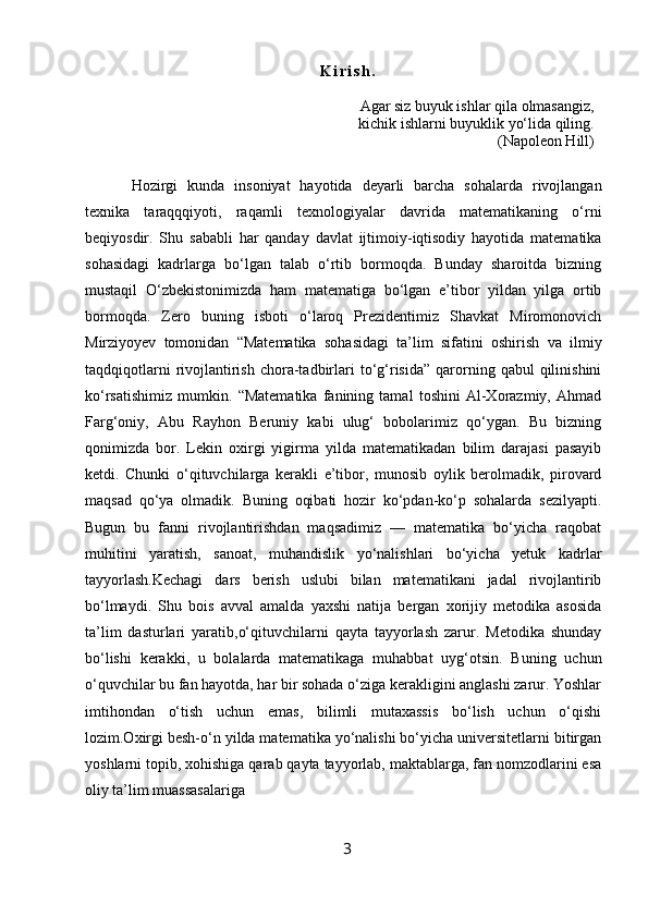 K i r i s h .
Agar siz buyuk ishlar qila olmasangiz,
kichik ishlarni buyuklik yo‘lida qiling.
(Napoleon Hill)
Hozirgi   kunda   insoniyat   hayotida   deyarli   barcha   sohalarda   rivojlangan
texnika   taraqqqiyoti,   raqamli   texnologiyalar   davrida   matematikaning   o‘rni
beqiyosdir.   Shu   sababli   har   qanday   davlat   ijtimoiy-iqtisodiy   hayotida   matematika
sohasidagi   kadrlarga   bo‘lgan   talab   o‘rtib   bormoqda.   Bunday   sharoitda   bizning
mustaqil   O‘zbekistonimizda   ham   matematiga   bo‘lgan   e’tibor   yildan   yilga   ortib
bormoqda.   Zero   buning   isboti   o‘laroq   Prezidentimiz   Shavkat   Miromonovich
Mirziyoyev   tomonidan   “Matematika   sohasidagi   ta’lim   sifatini   oshirish   va   ilmiy
taqdqiqotlarni  rivojlantirish   chora-tadbirlari  to‘g‘risida”   qarorning  qabul   qilinishini
ko‘rsatishimiz   mumkin.   “Matematika   fanining   tamal   toshini   Al-Xorazmiy,   Ahmad
Farg‘oniy,   Abu   Rayhon   Beruniy   kabi   ulug‘   bobolarimiz   qo‘ygan.   Bu   bizning
qonimizda   bor.   Lekin   oxirgi   yigirma   yilda   matematikadan   bilim   darajasi   pasayib
ketdi.   Chunki   o‘qituvchilarga   kerakli   e’tibor,   munosib   oylik   berolmadik,   pirovard
maqsad   qo‘ya   olmadik.   Buning   oqibati   hozir   ko‘pdan-ko‘p   sohalarda   sezilyapti.
Bugun   bu   fanni   rivojlantirishdan   maqsadimiz   —   matematika   bo‘yicha   raqobat
muhitini   yaratish,   sanoat,   muhandislik   yo‘nalishlari   bo‘yicha   yetuk   kadrlar
tayyorlash.Kechagi   dars   berish   uslubi   bilan   matematikani   jadal   rivojlantirib
bo‘lmaydi.   Shu   bois   avval   amalda   yaxshi   natija   bergan   xorijiy   metodika   asosida
ta’lim   dasturlari   yaratib,o‘qituvchilarni   qayta   tayyorlash   zarur.   Metodika   shunday
bo‘lishi   kerakki,   u   bolalarda   matematikaga   muhabbat   uyg‘otsin.   Buning   uchun
o‘quvchilar bu fan hayotda, har bir sohada o‘ziga kerakligini anglashi zarur. Yoshlar
imtihondan   o‘tish   uchun   emas,   bilimli   mutaxassis   bo‘lish   uchun   o‘qishi
lozim.Oxirgi besh-o‘n yilda matematika yo‘nalishi bo‘yicha universitetlarni bitirgan
yoshlarni topib, xohishiga qarab qayta tayyorlab, maktablarga, fan nomzodlarini esa
oliy ta’lim muassasalariga 
3 