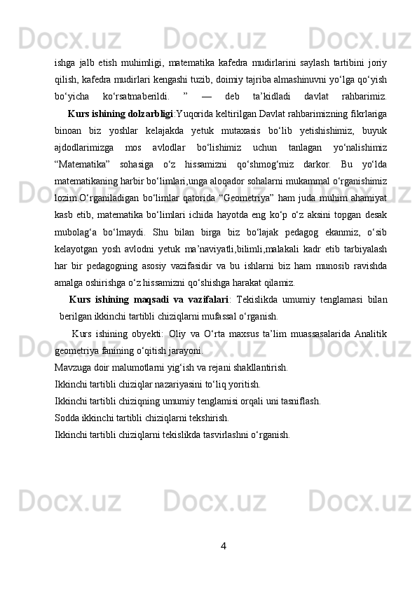 ishga   jalb   etish   muhimligi,   matematika   kafedra   mudirlarini   saylash   tartibini   joriy
qilish, kafedra mudirlari kengashi tuzib, doimiy tajriba almashinuvni yo‘lga qo‘yish
bo‘yicha   ko‘rsatmaberildi.   ”   —   deb   ta’kidladi   davlat   rahbarimiz.
_    Kurs ishining dolzarbligi :Yuqorida keltirilgan Davlat rahbarimizning fikrlariga
binoan   biz   yoshlar   kelajakda   yetuk   mutaxasis   bo‘lib   yetishishimiz,   buyuk
ajdodlarimizga   mos   avlodlar   bo‘lishimiz   uchun   tanlagan   yo‘nalishimiz
“Matematika”   sohasiga   o‘z   hissamizni   qo‘shmog‘miz   darkor.   Bu   yo‘lda
matematikaning harbir bo‘limlari,unga aloqador sohalarni mukammal o‘rganishimiz
lozim.O‘rganiladigan   bo‘limlar   qatorida   “Geometriya”   ham   juda   muhim   ahamiyat
kasb   etib,   matematika   bo‘limlari   ichida   hayotda   eng   ko‘p   o‘z   aksini   topgan   desak
mubolag‘a   bo‘lmaydi.   Shu   bilan   birga   biz   bo‘lajak   pedagog   ekanmiz,   o‘sib
kelayotgan   yosh   avlodni   yetuk   ma’naviyatli,bilimli,malakali   kadr   etib   tarbiyalash
har   bir   pedagogning   asosiy   vazifasidir   va   bu   ishlarni   biz   ham   munosib   ravishda
amalga oshirishga o‘z hissamizni qo‘shishga harakat qilamiz.
    Kurs   ishining   maqsadi   va   vazifalari :   Tekislikda   umumiy   tenglamasi   bilan
berilgan ikkinchi tartibli chiziqlarni mufassal o‘rganish.
        Kurs   ishining   obyekti:   Oliy   va   O‘rta   maxsus   ta’lim   muassasalarida   Analitik
geometriya fanining o‘qitish jarayoni.
Mavzuga doir malumotlarni yig‘ish va rejani shakllantirish.
Ikkinchi tartibli chiziqlar nazariyasini to‘liq yoritish.
Ikkinchi tartibli chiziqning umumiy tenglamisi orqali uni tasniflash.
Sodda ikkinchi tartibli chiziqlarni tekshirish.
Ikkinchi tartibli chiziqlarni tekislikda tasvirlashni o‘rganish.
4 