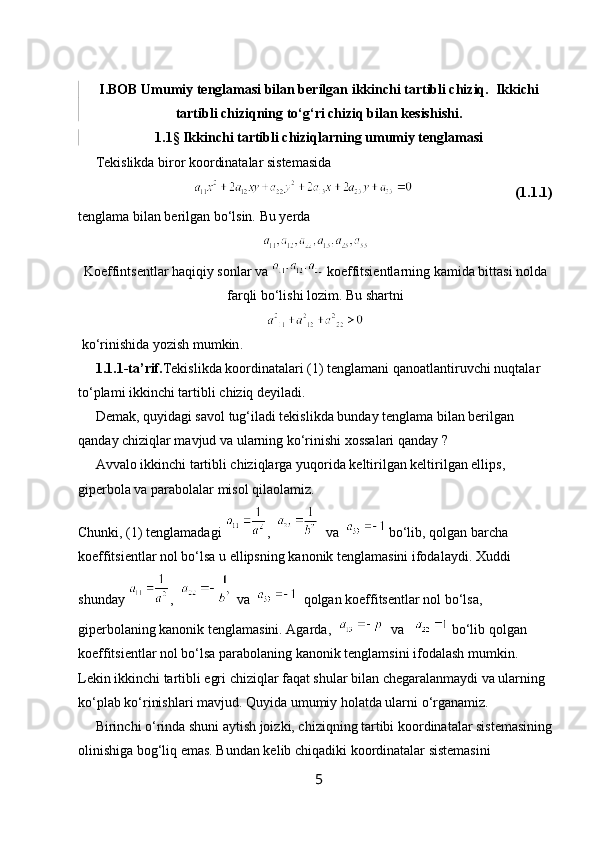 I.BOB Umumiy tenglamasi bilan berilgan ikkinchi tartibli chiziq.  Ikkichi
tartibli chiziqning to‘g‘ri chiziq bilan kesishishi.
1.1§ Ikkinchi tartibli chiziqlarning umumiy tenglamasi
      Tekislikda biror koordinatalar sistemasida 
                                                                (1.1.1)
tenglama bilan berilgan bo‘lsin.  Bu yerda
Koeffintsentlar haqiqiy sonlar va   koeffitsientlarning kamida bittasi nolda
farqli bo‘lishi lozim. Bu shartni 
  ko ‘ rinishida   yozish   mumkin .
     1.1.1- ta ’ rif . Tekislikda   koordinatalari  (1)  tenglamani   qanoatlantiruvchi   nuqtalar  
to ‘ plami   ikkinchi   tartibli   chiziq   deyiladi .
      Demak, quyidagi savol tug‘iladi tekislikda bunday tenglama bilan berilgan 
qanday chiziqlar mavjud va ularning ko‘rinishi xossalari qanday ?
     Avvalo ikkinchi tartibli chiziqlarga yuqorida keltirilgan keltirilgan ellips, 
giperbola va parabolalar misol qilaolamiz.
Chunki, (1) tenglamadagi  ,     va    bo‘lib, qolgan barcha 
koeffitsientlar nol bo‘lsa u ellipsning kanonik tenglamasini ifodalaydi. Xuddi 
shunday  ,    va     qolgan koeffitsentlar nol bo‘lsa, 
giperbolaning kanonik tenglamasini. Agarda,     va     bo‘lib qolgan 
koeffitsientlar nol bo‘lsa parabolaning kanonik tenglamsini ifodalash mumkin. 
Lekin ikkinchi tartibli egri chiziqlar faqat shular bilan chegaralanmaydi va ularning 
ko‘plab ko‘rinishlari mavjud. Quyida umumiy holatda ularni o‘rganamiz.
     Birinchi o‘rinda shuni aytish joizki, chiziqning tartibi koordinatalar sistemasining
olinishiga bog‘liq emas. Bundan kelib chiqadiki koordinatalar sistemasini 
5 