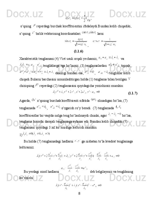  o‘qning    reperdagi burchak koeffitsientini ifodalaydi. Bundan kelib chiqadiki, 
o‘qning    birlik vektorining koordinatalari   larni 
                             ,     
(1.1.6)
Xarakteristik tenglamani (4) Viet usuli orqali yechamiz,    va
 tengliklarga ega bo‘lamiz. (3) tenglamalardan    topsak,
 ekanligi bundan esa,  ,    tengliklar kelib 
chiqadi.Bularni barchasini umumlashtirgan holda (1) tenglama bilan berilgan   
chiziqning   reperdagi (2) tenglamasini quyidagicha yozishimiz mumkin:
                                                                        (1.1.7)
Agarda,   o‘qining burchak koeffitsienti sifatida   olinadigan bo‘lsa, (7) 
tenglamada  ,     o‘zgarish ro‘y beradi.  (7) tenglamada   
koeffitsientlar bir vaqtda nolga teng bo‘laolmaydi chunki, agar   bo‘lsa, 
tenglama birinchi darajali tenglamaga aylanar edi. Bundan kelib chiqadiki (7) 
tenglamani quyidagi 3 xil ko‘rinishga keltirish mumkin.
1)
     Bu holda (7) tenglamadagi hadlarni   ga nisbatan to‘la kvadrat tenglamaga 
keltiramiz.
.
     Bu yerdagi ozod hadlarni     deb belgilaymiz va tenglikning 
ko‘rinishi
8 