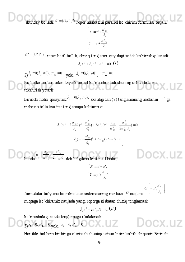  shunday bo‘ladi.  reper markazini parallel ko‘chirish formulasi orqali,
reper hosil bo‘lib, chiziq tenglamsi quyidagi sodda ko‘rinishga keladi:
.
2)    yoki   ,   
Bu hollar bir biri bilan deyarli bir xil ko‘rib chiqiladi shuning uchun bittasini 
tekshirish yetarli.
Birinchi holni qaraymiz:  ekanligidan (7) tenglamaning hadlarini    ga 
nisbatan to‘la kvadrat tenglamaga keltiramiz:                                                               
,
,
bunda   deb belgilash kiritdik. Ushbu,
formulalar bo‘yicha koordinatalar sistemasining markazi    nuqtani   
nuqtaga ko‘chiramiz natijada yangi reperga nisbatan chiziq tenglamasi:
ko‘rinishidagi sodda tenglamaga ifodalanadi.
3) yoki  
Har ikki hol ham bir biriga o‘xshash shuning uchun birini ko‘rib chiqamiz.Birinchi 
9 