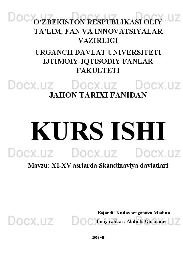 O‘ZBEKISTON RESPUBLIKASI OLIY
TA’LIM, FAN VA INNOVATSIYALAR
VAZIRLIGI 
URGANCH DAVLAT UNIVERSITETI
IJTIMOIY-IQTISODIY FANLAR
FAKULTETI 
JAHON TARIXI FANIDAN  
KURS ISHI  
Mavzu: XI-XV asrlarda Skandinaviya davlatlari
Bajardi: Xudayberganova Madina 
          Ilmiy rahbar: Abdullo Qurbonov 
2024-yil 