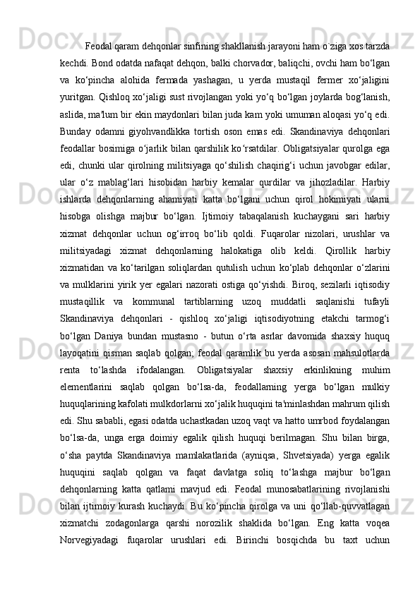 Feodal qaram dehqonlar sinfining shakllanish jarayoni ham o`ziga xos tarzda
kechdi. Bond odatda nafaqat dehqon, balki chorvador, baliqchi, ovchi ham bo‘lgan
va   ko‘pincha   alohida   fermada   yashagan,   u   yerda   mustaqil   fermer   xo‘jaligini
yuritgan. Qishloq xo‘jaligi sust rivojlangan yoki yo‘q bo‘lgan joylarda bog‘lanish,
aslida, ma'lum bir ekin maydonlari bilan juda kam yoki umuman aloqasi yo‘q edi.
Bunday   odamni   giyohvandlikka   tortish   oson   emas   edi.   Skandinaviya   dehqonlari
feodallar  bosimiga o jarlik bilan qarshilik ko rsatdilar. Obligatsiyalar  qurolga egaʻ ʻ
edi,  chunki   ular   qirolning   militsiyaga   qo‘shilish   chaqirig‘i   uchun   javobgar   edilar,
ular   o‘z   mablag‘lari   hisobidan   harbiy   kemalar   qurdilar   va   jihozladilar.   Harbiy
ishlarda   dehqonlarning   ahamiyati   katta   bo‘lgani   uchun   qirol   hokimiyati   ularni
hisobga   olishga   majbur   bo‘lgan.   Ijtimoiy   tabaqalanish   kuchaygani   sari   harbiy
xizmat   dehqonlar   uchun   og‘irroq   bo‘lib   qoldi.   Fuqarolar   nizolari,   urushlar   va
militsiyadagi   xizmat   dehqonlarning   halokatiga   olib   keldi.   Qirollik   harbiy
xizmatidan   va   ko‘tarilgan   soliqlardan   qutulish   uchun   ko‘plab   dehqonlar   o‘zlarini
va  mulklarini  yirik  yer  egalari  nazorati  ostiga   qo‘yishdi.   Biroq,  sezilarli   iqtisodiy
mustaqillik   va   kommunal   tartiblarning   uzoq   muddatli   saqlanishi   tufayli
Skandinaviya   dehqonlari   -   qishloq   xo‘jaligi   iqtisodiyotning   etakchi   tarmog‘i
bo‘lgan   Daniya   bundan   mustasno   -   butun   o‘rta   asrlar   davomida   shaxsiy   huquq
layoqatini   qisman   saqlab   qolgan;   feodal   qaramlik   bu   yerda   asosan   mahsulotlarda
renta   to‘lashda   ifodalangan.   Obligatsiyalar   shaxsiy   erkinlikning   muhim
elementlarini   saqlab   qolgan   bo‘lsa-da,   feodallarning   yerga   bo‘lgan   mulkiy
huquqlarining kafolati mulkdorlarni xo‘jalik huquqini ta'minlashdan mahrum qilish
edi. Shu sababli, egasi odatda uchastkadan uzoq vaqt va hatto umrbod foydalangan
bo‘lsa-da,   unga   erga   doimiy   egalik   qilish   huquqi   berilmagan.   Shu   bilan   birga,
o‘sha   paytda   Skandinaviya   mamlakatlarida   (ayniqsa,   Shvetsiyada)   yerga   egalik
huquqini   saqlab   qolgan   va   faqat   davlatga   soliq   to‘lashga   majbur   bo‘lgan
dehqonlarning   katta   qatlami   mavjud   edi.   Feodal   munosabatlarining   rivojlanishi
bilan   ijtimoiy   kurash   kuchaydi.   Bu   ko‘pincha   qirolga   va   uni   qo‘llab-quvvatlagan
xizmatchi   zodagonlarga   qarshi   norozilik   shaklida   bo‘lgan.   Eng   katta   voqea
Norvegiyadagi   fuqarolar   urushlari   edi.   Birinchi   bosqichda   bu   taxt   uchun 