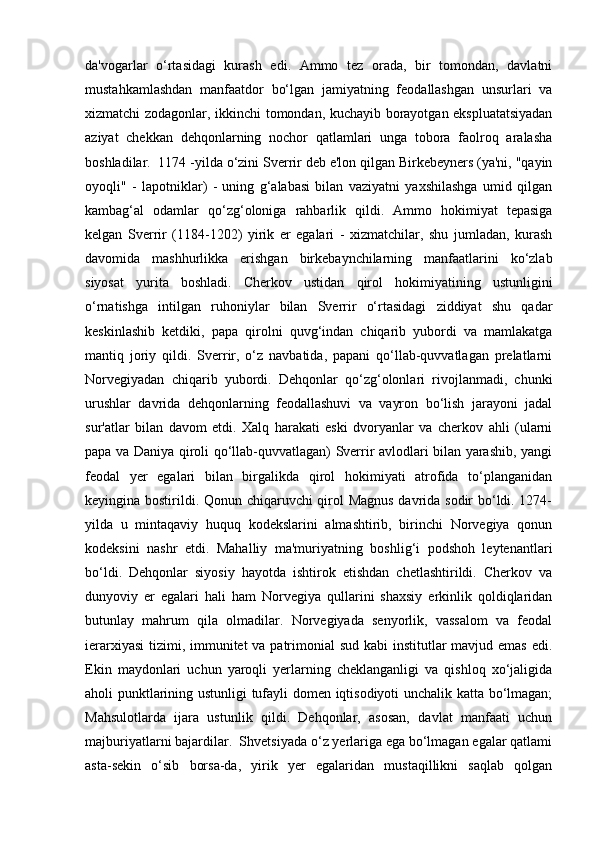 da'vogarlar   o‘rtasidagi   kurash   edi.   Ammo   tez   orada,   bir   tomondan,   davlatni
mustahkamlashdan   manfaatdor   bo‘lgan   jamiyatning   feodallashgan   unsurlari   va
xizmatchi zodagonlar, ikkinchi tomondan, kuchayib borayotgan ekspluatatsiyadan
aziyat   chekkan   dehqonlarning   nochor   qatlamlari   unga   tobora   faolroq   aralasha
boshladilar.  1174 -yilda o‘zini Sverrir deb e'lon qilgan Birkebeyners (ya'ni, "qayin
oyoqli"   -   lapotniklar)   -   uning   g‘alabasi   bilan   vaziyatni   yaxshilashga   umid   qilgan
kambag‘al   odamlar   qo‘zg‘oloniga   rahbarlik   qildi.   Ammo   hokimiyat   tepasiga
kelgan   Sverrir   (1184-1202)   yirik   er   egalari   -   xizmatchilar,   shu   jumladan,   kurash
davomida   mashhurlikka   erishgan   birkebaynchilarning   manfaatlarini   ko‘zlab
siyosat   yurita   boshladi.   Cherkov   ustidan   qirol   hokimiyatining   ustunligini
o‘rnatishga   intilgan   ruhoniylar   bilan   Sverrir   o‘rtasidagi   ziddiyat   shu   qadar
keskinlashib   ketdiki,   papa   qirolni   quvg‘indan   chiqarib   yubordi   va   mamlakatga
mantiq   joriy   qildi.   Sverrir,   o‘z   navbatida,   papani   qo‘llab-quvvatlagan   prelatlarni
Norvegiyadan   chiqarib   yubordi.   Dehqonlar   qo‘zg‘olonlari   rivojlanmadi,   chunki
urushlar   davrida   dehqonlarning   feodallashuvi   va   vayron   bo‘lish   jarayoni   jadal
sur'atlar   bilan   davom   etdi.   Xalq   harakati   eski   dvoryanlar   va   cherkov   ahli   (ularni
papa va Daniya qiroli qo‘llab-quvvatlagan) Sverrir avlodlari bilan yarashib, yangi
feodal   yer   egalari   bilan   birgalikda   qirol   hokimiyati   atrofida   to‘planganidan
keyingina bostirildi. Qonun chiqaruvchi qirol Magnus davrida sodir bo‘ldi. 1274-
yilda   u   mintaqaviy   huquq   kodekslarini   almashtirib,   birinchi   Norvegiya   qonun
kodeksini   nashr   etdi.   Mahalliy   ma'muriyatning   boshlig‘i   podshoh   leytenantlari
bo‘ldi.   Dehqonlar   siyosiy   hayotda   ishtirok   etishdan   chetlashtirildi.   Cherkov   va
dunyoviy   er   egalari   hali   ham   Norvegiya   qullarini   shaxsiy   erkinlik   qoldiqlaridan
butunlay   mahrum   qila   olmadilar.   Norvegiyada   senyorlik,   vassalom   va   feodal
ierarxiyasi  tizimi, immunitet  va patrimonial sud kabi  institutlar mavjud emas edi.
Ekin   maydonlari   uchun   yaroqli   yerlarning   cheklanganligi   va   qishloq   xo‘jaligida
aholi punktlarining ustunligi tufayli domen iqtisodiyoti unchalik katta bo‘lmagan;
Mahsulotlarda   ijara   ustunlik   qildi.   Dehqonlar,   asosan,   davlat   manfaati   uchun
majburiyatlarni bajardilar.  Shvetsiyada o‘z yerlariga ega bo‘lmagan egalar qatlami
asta-sekin   o‘sib   borsa-da,   yirik   yer   egalaridan   mustaqillikni   saqlab   qolgan 