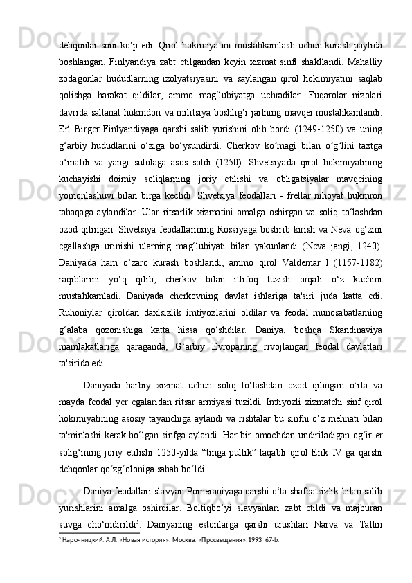 dehqonlar soni ko‘p edi. Qirol hokimiyatini mustahkamlash uchun kurash paytida
boshlangan.   Finlyandiya   zabt   etilgandan   keyin   xizmat   sinfi   shakllandi.   Mahalliy
zodagonlar   hududlarning   izolyatsiyasini   va   saylangan   qirol   hokimiyatini   saqlab
qolishga   harakat   qildilar,   ammo   mag‘lubiyatga   uchradilar.   Fuqarolar   nizolari
davrida saltanat hukmdori va militsiya boshlig‘i jarlning mavqei mustahkamlandi.
Erl   Birger   Finlyandiyaga   qarshi   salib   yurishini   olib   bordi   (1249-1250)   va   uning
g‘arbiy   hududlarini   o‘ziga   bo‘ysundirdi.   Cherkov   ko magi   bilan   o g lini   taxtgaʻ ʻ ʻ
o rnatdi   va   yangi   sulolaga   asos   soldi   (1250).   Shvetsiyada   qirol   hokimiyatining	
ʻ
kuchayishi   doimiy   soliqlarning   joriy   etilishi   va   obligatsiyalar   mavqeining
yomonlashuvi   bilan   birga   kechdi.   Shvetsiya   feodallari   -   frellar   nihoyat   hukmron
tabaqaga   aylandilar.   Ular   ritsarlik   xizmatini   amalga   oshirgan   va   soliq   to‘lashdan
ozod qilingan. Shvetsiya feodallarining Rossiyaga  bostirib kirish va Neva og‘zini
egallashga   urinishi   ularning   mag‘lubiyati   bilan   yakunlandi   (Neva   jangi,   1240).
Daniyada   ham   o‘zaro   kurash   boshlandi,   ammo   qirol   Valdemar   I   (1157-1182)
raqiblarini   yo‘q   qilib,   cherkov   bilan   ittifoq   tuzish   orqali   o‘z   kuchini
mustahkamladi.   Daniyada   cherkovning   davlat   ishlariga   ta'siri   juda   katta   edi.
Ruhoniylar   qiroldan   daxlsizlik   imtiyozlarini   oldilar   va   feodal   munosabatlarning
g‘alaba   qozonishiga   katta   hissa   qo‘shdilar.   Daniya,   boshqa   Skandinaviya
mamlakatlariga   qaraganda,   G‘arbiy   Evropaning   rivojlangan   feodal   davlatlari
ta'sirida edi.
Daniyada   harbiy   xizmat   uchun   soliq   to‘lashdan   ozod   qilingan   o‘rta   va
mayda feodal  yer  egalaridan ritsar  armiyasi  tuzildi. Imtiyozli  xizmatchi  sinf  qirol
hokimiyatining asosiy  tayanchiga aylandi  va rishtalar  bu sinfni  o‘z mehnati  bilan
ta'minlashi kerak bo‘lgan sinfga aylandi. Har bir omochdan undiriladigan og ir er	
ʻ
solig ining   joriy   etilishi   1250-yilda   “tinga   pullik”   laqabli   qirol   Erik   IV   ga   qarshi	
ʻ
dehqonlar qo zg oloniga sabab bo ldi.	
ʻ ʻ ʻ
Daniya feodallari slavyan Pomeraniyaga qarshi o‘ta shafqatsizlik bilan salib
yurishlarini   amalga   oshirdilar.   Boltiqbo‘yi   slavyanlari   zabt   etildi   va   majburan
suvga   cho‘mdirildi 5
.   Daniyaning   estonlarga   qarshi   urushlari   Narva   va   Tallin
5
 Нарочницкий. А.Л. «Новая история». Москва. «Просвещения». 1993   67- b .  