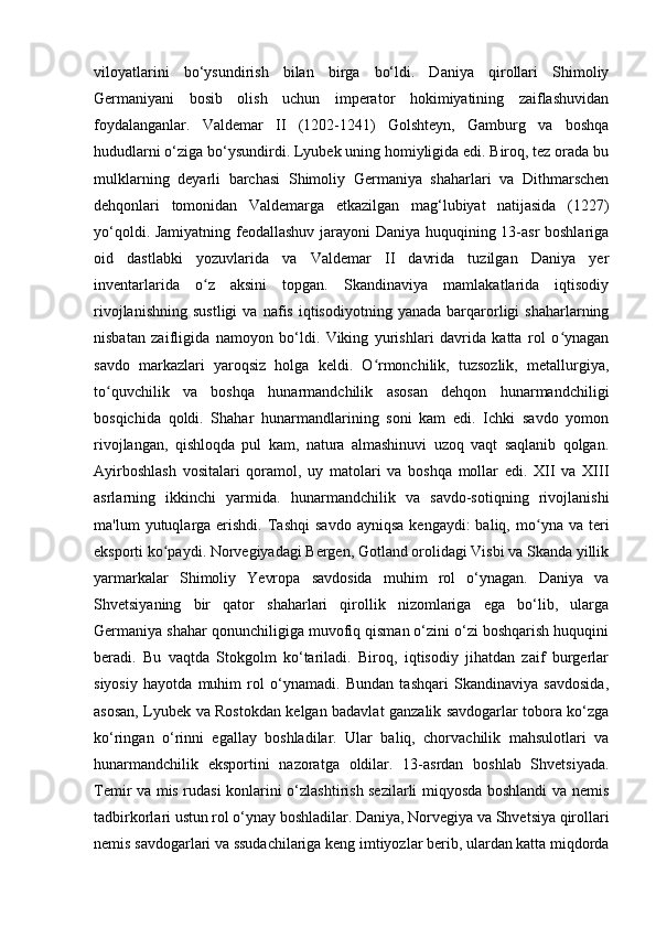 viloyatlarini   bo‘ysundirish   bilan   birga   bo‘ldi.   Daniya   qirollari   Shimoliy
Germaniyani   bosib   olish   uchun   imperator   hokimiyatining   zaiflashuvidan
foydalanganlar.   Valdemar   II   (1202-1241)   Golshteyn,   Gamburg   va   boshqa
hududlarni o‘ziga bo‘ysundirdi. Lyubek uning homiyligida edi. Biroq, tez orada bu
mulklarning   deyarli   barchasi   Shimoliy   Germaniya   shaharlari   va   Dithmarschen
dehqonlari   tomonidan   Valdemarga   etkazilgan   mag‘lubiyat   natijasida   (1227)
yo‘qoldi. Jamiyatning feodallashuv jarayoni Daniya huquqining 13-asr boshlariga
oid   dastlabki   yozuvlarida   va   Valdemar   II   davrida   tuzilgan   Daniya   yer
inventarlarida   o z   aksini   topgan.   Skandinaviya   mamlakatlarida   iqtisodiyʻ
rivojlanishning   sustligi   va   nafis   iqtisodiyotning   yanada   barqarorligi   shaharlarning
nisbatan   zaifligida   namoyon   bo‘ldi.   Viking   yurishlari   davrida   katta   rol   o ynagan	
ʻ
savdo   markazlari   yaroqsiz   holga   keldi.   O rmonchilik,   tuzsozlik,   metallurgiya,	
ʻ
to quvchilik   va   boshqa   hunarmandchilik   asosan   dehqon   hunarmandchiligi	
ʻ
bosqichida   qoldi.   Shahar   hunarmandlarining   soni   kam   edi.   Ichki   savdo   yomon
rivojlangan,   qishloqda   pul   kam,   natura   almashinuvi   uzoq   vaqt   saqlanib   qolgan.
Ayirboshlash   vositalari   qoramol,   uy   matolari   va   boshqa   mollar   edi.   XII   va   XIII
asrlarning   ikkinchi   yarmida.   hunarmandchilik   va   savdo-sotiqning   rivojlanishi
ma'lum   yutuqlarga  erishdi.   Tashqi   savdo   ayniqsa  kengaydi:  baliq,  mo yna  va  teri	
ʻ
eksporti ko paydi. Norvegiyadagi Bergen, Gotland orolidagi Visbi va Skanda yillik	
ʻ
yarmarkalar   Shimoliy   Yevropa   savdosida   muhim   rol   o‘ynagan.   Daniya   va
Shvetsiyaning   bir   qator   shaharlari   qirollik   nizomlariga   ega   bo‘lib,   ularga
Germaniya shahar qonunchiligiga muvofiq qisman o‘zini o‘zi boshqarish huquqini
beradi.   Bu   vaqtda   Stokgolm   ko‘tariladi.   Biroq,   iqtisodiy   jihatdan   zaif   burgerlar
siyosiy   hayotda   muhim   rol   o‘ynamadi.   Bundan   tashqari   Skandinaviya   savdosida,
asosan, Lyubek va Rostokdan kelgan badavlat ganzalik savdogarlar tobora ko‘zga
ko‘ringan   o‘rinni   egallay   boshladilar.   Ular   baliq,   chorvachilik   mahsulotlari   va
hunarmandchilik   eksportini   nazoratga   oldilar.   13-asrdan   boshlab   Shvetsiyada.
Temir va mis rudasi konlarini o‘zlashtirish sezilarli miqyosda boshlandi va nemis
tadbirkorlari ustun rol o‘ynay boshladilar. Daniya, Norvegiya va Shvetsiya qirollari
nemis savdogarlari va ssudachilariga keng imtiyozlar berib, ulardan katta miqdorda 