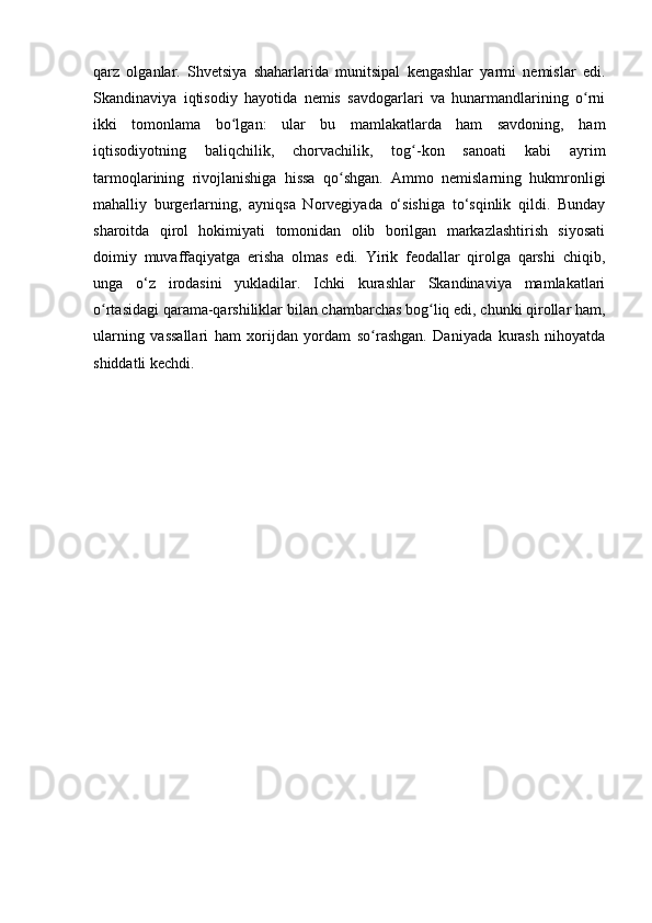 qarz   olganlar.   Shvetsiya   shaharlarida   munitsipal   kengashlar   yarmi   nemislar   edi.
Skandinaviya   iqtisodiy   hayotida   nemis   savdogarlari   va   hunarmandlarining   o rniʻ
ikki   tomonlama   bo lgan:   ular   bu   mamlakatlarda   ham   savdoning,   ham	
ʻ
iqtisodiyotning   baliqchilik,   chorvachilik,   tog -kon   sanoati   kabi   ayrim	
ʻ
tarmoqlarining   rivojlanishiga   hissa   qo shgan.   Ammo   nemislarning   hukmronligi	
ʻ
mahalliy   burgerlarning,   ayniqsa   Norvegiyada   o‘sishiga   to‘sqinlik   qildi.   Bunday
sharoitda   qirol   hokimiyati   tomonidan   olib   borilgan   markazlashtirish   siyosati
doimiy   muvaffaqiyatga   erisha   olmas   edi.   Yirik   feodallar   qirolga   qarshi   chiqib,
unga   o‘z   irodasini   yukladilar.   Ichki   kurashlar   Skandinaviya   mamlakatlari
o rtasidagi qarama-qarshiliklar bilan chambarchas bog liq edi, chunki qirollar ham,	
ʻ ʻ
ularning   vassallari   ham   xorijdan   yordam   so rashgan.   Daniyada   kurash   nihoyatda	
ʻ
shiddatli kechdi.  