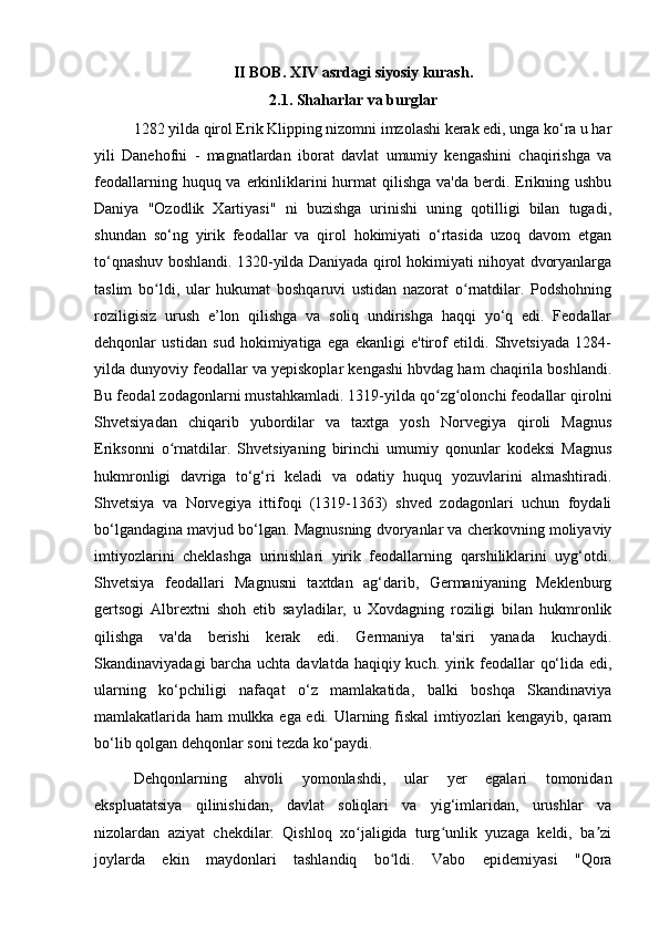 II BOB. XIV asrdagi siyosiy kurash.
2.1. Shaharlar va burglar
1282 yilda qirol Erik Klipping nizomni imzolashi kerak edi, unga ko‘ra u har
yili   Danehofni   -   magnatlardan   iborat   davlat   umumiy   kengashini   chaqirishga   va
feodallarning huquq va erkinliklarini  hurmat  qilishga va'da  berdi. Erikning ushbu
Daniya   "Ozodlik   Xartiyasi"   ni   buzishga   urinishi   uning   qotilligi   bilan   tugadi,
shundan   so‘ng   yirik   feodallar   va   qirol   hokimiyati   o‘rtasida   uzoq   davom   etgan
to‘qnashuv boshlandi. 1320-yilda Daniyada qirol hokimiyati nihoyat dvoryanlarga
taslim   bo ldi,   ular   hukumat   boshqaruvi   ustidan   nazorat   o rnatdilar.   Podshohningʻ ʻ
roziligisiz   urush   e’lon   qilishga   va   soliq   undirishga   haqqi   yo‘q   edi.   Feodallar
dehqonlar   ustidan   sud   hokimiyatiga   ega   ekanligi   e'tirof   etildi.   Shvetsiyada   1284-
yilda dunyoviy feodallar va yepiskoplar kengashi hbvdag ham chaqirila boshlandi.
Bu feodal zodagonlarni mustahkamladi. 1319-yilda qo zg olonchi feodallar qirolni	
ʻ ʻ
Shvetsiyadan   chiqarib   yubordilar   va   taxtga   yosh   Norvegiya   qiroli   Magnus
Eriksonni   o rnatdilar.   Shvetsiyaning   birinchi   umumiy   qonunlar   kodeksi   Magnus	
ʻ
hukmronligi   davriga   to‘g‘ri   keladi   va   odatiy   huquq   yozuvlarini   almashtiradi.
Shvetsiya   va   Norvegiya   ittifoqi   (1319-1363)   shved   zodagonlari   uchun   foydali
bo‘lgandagina mavjud bo‘lgan. Magnusning dvoryanlar va cherkovning moliyaviy
imtiyozlarini   cheklashga   urinishlari   yirik   feodallarning   qarshiliklarini   uyg‘otdi.
Shvetsiya   feodallari   Magnusni   taxtdan   ag‘darib,   Germaniyaning   Meklenburg
gertsogi   Albrextni   shoh   etib   sayladilar,   u   Xovdagning   roziligi   bilan   hukmronlik
qilishga   va'da   berishi   kerak   edi.   Germaniya   ta'siri   yanada   kuchaydi.
Skandinaviyadagi  barcha uchta davlatda haqiqiy kuch. yirik feodallar qo‘lida edi,
ularning   ko‘pchiligi   nafaqat   o‘z   mamlakatida,   balki   boshqa   Skandinaviya
mamlakatlarida ham mulkka ega edi. Ularning fiskal  imtiyozlari kengayib, qaram
bo‘lib qolgan dehqonlar soni tezda ko‘paydi.
Dehqonlarning   ahvoli   yomonlashdi,   ular   yer   egalari   tomonidan
ekspluatatsiya   qilinishidan,   davlat   soliqlari   va   yig‘imlaridan,   urushlar   va
nizolardan   aziyat   chekdilar.   Qishloq   xo jaligida   turg unlik   yuzaga   keldi,   ba zi	
ʻ ʻ ʼ
joylarda   ekin   maydonlari   tashlandiq   bo ldi.   Vabo   epidemiyasi   "Qora	
ʻ 