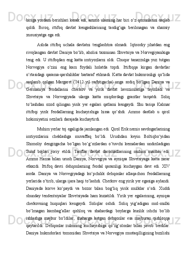 biriga yordam berishlari kerak edi, ammo ularning har biri o‘z qonunlarini saqlab
qoldi.   Biroq,   ittifoq   davlat   kengashlarining   tasdig‘iga   berilmagan   va   shaxsiy
xususiyatga ega edi. 
Aslida   ittifoq   uchala   davlatni   tenglashtira   olmadi.   Iqtisodiy   jihatdan   eng
rivojlangan   davlat   Daniya   bo‘lib,   aholisi   taxminan   Shvetsiya   va   Norvegiyanikiga
teng   edi.   U   ittifoqdan   eng   katta   imtiyozlarni   oldi.   Chuqur   tanazzulga   yuz   tutgan
Norvegiya   o‘zini   eng   kam   foydali   holatda   topdi.   Ittifoqqa   kirgan   davlatlar
o‘rtasidagi qarama-qarshiliklar bartaraf etilmadi. Katta davlat hukmronligi qo‘lida
saqlanib   qolgan   Margaret   (1412   yil   vafotigacha)   unga   sodiq   bo‘lgan   Daniya   va
Germaniya   feodallarini   cherkov   va   yirik   davlat   lavozimlariga   tayinladi   va
Shvetsiya   va   Norvegiyada   ularga   katta   miqdordagi   grantlar   tarqatdi.   Soliq
to‘lashdan   ozod   qilingan   yirik   yer   egalari   qatlami   kengaydi.   Shu   tariqa   Kalmar
ittifoqi   yirik   feodallarning   kuchayishiga   hissa   qo‘shdi.   Ammo   dastlab   u   qirol
hokimiyatini sezilarli darajada kuchaytirdi. 
Muhim yerlar toj egaligida jamlangan edi. Qirol Erik nemis savdogarlarining
imtiyozlarini   cheklashga   muvaffaq   bo‘ldi.   Urushdan   keyin   Boltiqbo yidanʻ
Shimoliy   dengizgacha   bo lgan   bo g ozlardan   o tuvchi   kemalardan   undiriladigan	
ʻ ʻ ʻ ʻ
Sund   bojlari   joriy   etildi.   Tariflar   davlat   daromadlarining   muhim   manbai   edi.
Ammo   Hansa   bilan   urush   Daniya,   Norvegiya   va   ayniqsa   Shvetsiyaga   katta   zarar
etkazdi.   Ittifoq   davri   dehqonlarning   feodal   qaramligi   kuchaygan   davr   edi.   XIV
asrda.   Daniya   va   Norvegiyadagi   ko‘pchilik   dehqonlar   allaqachon   feodallarning
yerlarida o‘tirib, ularga ijara haqi to‘lashdi. Cherkov eng yirik yer egasiga aylandi.
Daniyada   korve   ko‘paydi   va   bozor   bilan   bog‘liq   yirik   mulklar   o‘sdi.   Xuddi
shunday   tendentsiyalar   Shvetsiyada   ham   kuzatildi.   Yirik   yer   egalarining,   ayniqsa
cherkovning   huquqlari   kengaydi.   Soliqlar   oshdi.   Soliq   yig‘adigan   mol-mulki
bo‘lmagan   kambag‘allar   qishloq   va   shahardagi   boylarga   kunlik   ishchi   bo‘lib
ishlashga   majbur   bo‘ldilar,   shaharga   ketgan   dehqonlar   esa   majburan   qishloqqa
qaytarildi.   Dehqonlar   zulmning   kuchayishiga   qo‘zg‘olonlar   bilan   javob   berdilar.
Daniya hukmdorlari tomonidan Shvetsiya va Norvegiya mustaqilligining buzilishi 