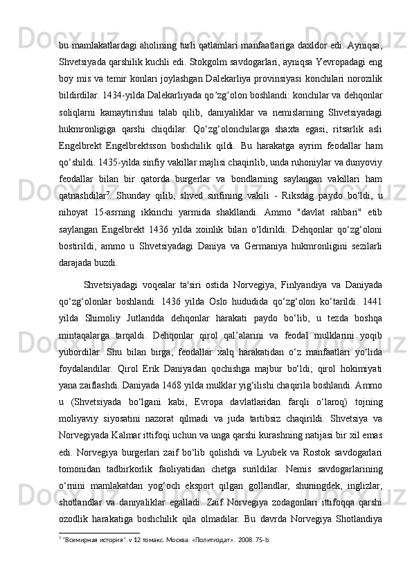 bu mamlakatlardagi aholining turli qatlamlari manfaatlariga daxldor edi. Ayniqsa,
Shvetsiyada qarshilik kuchli edi. Stokgolm savdogarlari, ayniqsa Yevropadagi eng
boy mis va temir konlari joylashgan Dalekarliya provinsiyasi  konchilari norozilik
bildirdilar. 1434-yilda Dalekarliyada qo zg olon boshlandi: konchilar va dehqonlarʻ ʻ
soliqlarni   kamaytirishni   talab   qilib,   daniyaliklar   va   nemislarning   Shvetsiyadagi
hukmronligiga   qarshi   chiqdilar.   Qo‘zg‘olonchilarga   shaxta   egasi,   ritsarlik   asli
Engelbrekt   Engelbrektsson   boshchilik   qildi.   Bu   harakatga   ayrim   feodallar   ham
qo‘shildi. 1435-yilda sinfiy vakillar majlisi chaqirilib, unda ruhoniylar va dunyoviy
feodallar   bilan   bir   qatorda   burgerlar   va   bondlarning   saylangan   vakillari   ham
qatnashdilar 7
.   Shunday   qilib,   shved   sinfining   vakili   -   Riksdag   paydo   bo‘ldi,   u
nihoyat   15-asrning   ikkinchi   yarmida   shakllandi.   Ammo   "davlat   rahbari"   etib
saylangan   Engelbrekt   1436   yilda   xoinlik   bilan   o‘ldirildi.   Dehqonlar   qo‘zg‘oloni
bostirildi,   ammo   u   Shvetsiyadagi   Daniya   va   Germaniya   hukmronligini   sezilarli
darajada buzdi. 
Shvetsiyadagi   voqealar   ta'siri   ostida   Norvegiya,   Finlyandiya   va   Daniyada
qo‘zg‘olonlar   boshlandi.   1436   yilda   Oslo   hududida   qo‘zg‘olon   ko‘tarildi.   1441
yilda   Shimoliy   Jutlandda   dehqonlar   harakati   paydo   bo‘lib,   u   tezda   boshqa
mintaqalarga   tarqaldi.   Dehqonlar   qirol   qal’alarini   va   feodal   mulklarini   yoqib
yubordilar.   Shu   bilan   birga,   feodallar   xalq   harakatidan   o‘z   manfaatlari   yo‘lida
foydalandilar.   Qirol   Erik   Daniyadan   qochishga   majbur   bo‘ldi;   qirol   hokimiyati
yana zaiflashdi. Daniyada 1468 yilda mulklar yig‘ilishi chaqirila boshlandi. Ammo
u   (Shvetsiyada   bo‘lgani   kabi,   Evropa   davlatlaridan   farqli   o‘laroq)   tojning
moliyaviy   siyosatini   nazorat   qilmadi   va   juda   tartibsiz   chaqirildi.   Shvetsiya   va
Norvegiyada Kalmar ittifoqi uchun va unga qarshi kurashning natijasi bir xil emas
edi.   Norvegiya   burgerlari   zaif   bo‘lib   qolishdi   va   Lyubek   va   Rostok   savdogarlari
tomonidan   tadbirkorlik   faoliyatidan   chetga   surildilar.   Nemis   savdogarlarining
o‘rnini   mamlakatdan   yog‘och   eksport   qilgan   gollandlar,   shuningdek,   inglizlar,
shotlandlar   va   daniyaliklar   egalladi.   Zaif   Norvegiya   zodagonlari   ittifoqqa   qarshi
ozodlik   harakatiga   boshchilik   qila   olmadilar.   Bu   davrda   Norvegiya   Shotlandiya
7
 "Всемирная история". v 12 томакс. Москва. «Политиздат».  2008. 75- b .  