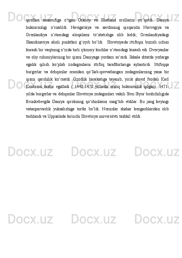 qirollari   tasarrufiga   o tgan   Orkney   va   Shetland   orollarini   yo qotdi.   Daniyaʻ ʻ
hukmronligi   o‘rnatildi.   Navigatsiya   va   savdoning   qisqarishi   Norvegiya   va
Grenlandiya   o‘rtasidagi   aloqalarni   to‘xtatishga   olib   keldi;   Grenlandiyadagi
Skandinaviya   aholi   punktlari   g‘oyib   bo‘ldi.     Shvetsiyada   ittifoqni   buzish   uchun
kurash bir vaqtning o‘zida turli ijtimoiy kuchlar o‘rtasidagi kurash edi. Dvoryanlar
va oliy ruhoniylarning bir qismi Daniyaga yordam so‘radi. Ikkala shtatda yerlarga
egalik   qilish   ko‘plab   zodagonlarni   ittifoq   tarafdorlariga   aylantirdi.   Ittifoqqa
burgerlar   va   dehqonlar   orasidan   qo‘llab-quvvatlangan   zodagonlarning   yana   bir
qismi   qarshilik   ko‘rsatdi.   Ozodlik   harakatiga   tayanib,   yirik   shved   feodali   Karl
Knutsson   taxtni   egalladi   (   1448-1470   yillarda   oraliq   hukmronlik   qilgan).   1471-
yilda burgerlar va dehqonlar Shvetsiya zodagonlari vakili Sten Styur boshchiligida
Brunkebergda   Daniya   qirolining   qo‘shinlarini   mag‘lub   etdilar.   Bu   jang   keyingi
vatanparvarlik   yuksalishiga   turtki   bo‘ldi.   Nemislar   shahar   kengashlaridan   olib
tashlandi va Uppsalada birinchi Shvetsiya universiteti tashkil etildi. 
