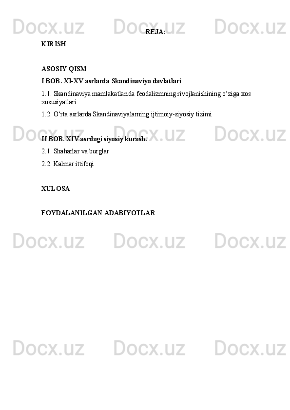 REJA:
KIRISH
ASOSIY QISM
I BOB. XI-XV asrlarda Skandinaviya davlatlari 
1.1. Skandinaviya mamlakatlarida feodalizmning rivojlanishining o‘ziga xos 
xususiyatlari 
1.2. O‘rta asrlarda Skandinaviyalarning ijtimoiy-siyosiy tizimi
II BOB. XIV asrdagi siyosiy kurash.
2.1. Shaharlar va burglar
2.2. Kalmar ittifoqi
XULOSA 
FOYDALANILGAN ADABIYOTLAR  