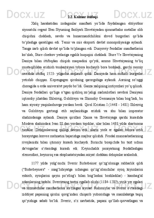 2.2. Kalmar ittifoqi
Xalq   harakatidan   zodagonlar   manfaati   yo lida   foydalangan   ehtiyotkorʻ
siyosatchi  regent Sten Styurning faoliyati Shvetsiyadan qimmatbaho metallar olib
chiqishni   cheklash,   savdo   va   hunarmandchilikni   shved   burgerlari   qo lida	
ʻ
to plashga   qaratilgan   edi.   Temir   va   mis   eksporti   davlat   monopoliyasiga   aylandi.	
ʻ
Tanga zarb qilish davlat qo lida to plangan edi. Dunyoviy feodallar manfaatlarini	
ʻ ʻ
ko‘zlab, Sture cherkov yerlariga egalik huquqini chekladi. Sture Ve Shvetsiyaning
Daniya   bilan   ittifoqdan   chiqish   maqsadini   qo‘ydi,   ammo   Shvetsiyaning   to‘liq
mustaqillikka erishish  tendentsiyasi  tobora kuchayib bora boshladi, garchi  rasmiy
ravishda   ittifoq   1523-   yilgacha   saqlanib   qoldi.   Daniyada   ham   nufuzli   burgerlar
yetishib   chiqqan.   Kopengagen   qirolning   qarorgohiga   aylandi.   Asrning   so‘nggi
choragida u erda universitet paydo bo‘ldi. Ganza xalqining imtiyozlari yo‘q qilindi.
Daniya   feodallari   qo liga   o tgan   qishloq   xo jaligi   mahsulotlari   savdosi   Daniyani	
ʻ ʻ ʻ
iqtisodiy jihatdan  Shlezvig,  Golshteyn  va Shimoliy Germaniya  bilan bog ladi, bu	
ʻ
ham siyosiy yaqinlashuvga yordam berdi. Qirol Kristian I (1448 - 1481) Shlezvig
va   Golshteyn   gertsogi   etib   saylanishiga   erishdi   va   shu   bilan   imperator
shahzodasiga   aylandi.   Daniya   qirollari   Xansa   va   Shvetsiyaga   qarshi   kurashda
Moskva shahzodasi Ivan III dan yordam topdilar, ular bilan 1493 yilda shartnoma
tuzdilar.   Dehqonlarning   qulligi   davom   etdi,   ularni   yirik   er   egalari   tobora   ortib
borayotgan korvee mehnatini bajarishga majbur qilishdi. Feodal munosabatlarining
rivojlanishi   bilan   ijtimoiy   kurash   kuchaydi.   Birinchi   bosqichda   bu   taxt   uchun
da'vogarlar   o‘rtasidagi   kurash   edi.   Keyinchalik   jamiyatning   feodallashgan
elementlari, keyinroq esa ekspluatatsiyadan aziyat chekkan dehqonlar aralashdi.
1177   yilda   yolg‘onchi   Sverrir   Birkebeiner   qo‘zg‘oloniga   rahbarlik   qildi
("Birkebeyners"   -   mag‘lubiyatga   uchragan   qo‘zg‘olonchilar   oyoq   kiyimlarini
eskirib,   oyoqlarini   qayin   po‘stlog‘i   bilan   bog‘lashni   boshladilar)   -   kambag‘al
odamlarning tarkibi. Sverrirning taxtni egallab olishi (1184-1202), yirik yer egalari
va xizmatchilar manfaatlarini ko zlagan siyosat. Ruhoniylar va Sverrir o‘rtasidagi	
ʻ
ziddiyat   papaning   qirolni   quvg‘indan   chiqarib   yuborishiga   va   mamlakatga   taqiq
qo‘yishiga   sabab   bo‘ldi.   Sverrir,   o‘z   navbatida,   papani   qo‘llab-quvvatlagan   va 