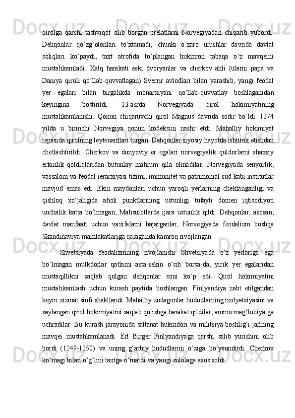 qirolga   qarshi   tashviqot   olib   borgan   prelatlarni   Norvegiyadan   chiqarib   yubordi.
Dehqonlar   qo zg olonlari   to xtamadi,   chunki   o zaro   urushlar   davrida   davlatʻ ʻ ʻ ʻ
soliqlari   ko paydi,   taxt   atrofida   to plangan   hukmron   tabaqa   o z   mavqeini	
ʻ ʻ ʻ
mustahkamladi.   Xalq   harakati   eski   dvoryanlar   va   cherkov   ahli   (ularni   papa   va
Daniya   qiroli   qo llab-quvvatlagan)   Sverrir   avlodlari   bilan   yarashib,   yangi   feodal	
ʻ
yer   egalari   bilan   birgalikda   monarxiyani   qo llab-quvvatlay   boshlaganidan	
ʻ
keyingina   bostirildi.   13-asrda   Norvegiyada   qirol   hokimiyatining
mustahkamlanishi.   Qonun   chiqaruvchi   qirol   Magnus   davrida   sodir   bo‘ldi.   1274
yilda   u   birinchi   Norvegiya   qonun   kodeksini   nashr   etdi.   Mahalliy   hokimiyat
tepasida qirolning leytenantlari turgan. Dehqonlar siyosiy hayotda ishtirok etishdan
chetlashtirildi.   Cherkov   va   dunyoviy   er   egalari   norvegiyalik   quldorlarni   shaxsiy
erkinlik   qoldiqlaridan   butunlay   mahrum   qila   olmadilar.   Norvegiyada   senyorlik,
vassalom va feodal ierarxiyasi tizimi, immunitet va patrimonial sud kabi institutlar
mavjud   emas   edi.   Ekin   maydonlari   uchun   yaroqli   yerlarning   cheklanganligi   va
qishloq   xo‘jaligida   aholi   punktlarining   ustunligi   tufayli   domen   iqtisodiyoti
unchalik   katta   bo‘lmagan;   Mahsulotlarda   ijara   ustunlik   qildi.   Dehqonlar,   asosan,
davlat   manfaati   uchun   vazifalarni   bajarganlar,   Norvegiyada   feodalizm   boshqa
Skandinaviya mamlakatlariga qaraganda kamroq rivojlangan.
Shvetsiyada   feodalizmning   rivojlanishi   Shvetsiyada   o‘z   yerlariga   ega
bo‘lmagan   mulkdorlar   qatlami   asta-sekin   o‘sib   borsa-da,   yirik   yer   egalaridan
mustaqillikni   saqlab   qolgan   dehqonlar   soni   ko‘p   edi.   Qirol   hokimiyatini
mustahkamlash   uchun   kurash   paytida   boshlangan.   Finlyandiya   zabt   etilgandan
keyin xizmat sinfi shakllandi. Mahalliy zodagonlar hududlarning izolyatsiyasini va
saylangan qirol hokimiyatini saqlab qolishga harakat qildilar, ammo mag‘lubiyatga
uchradilar. Bu kurash jarayonida saltanat hukmdori va militsiya boshlig‘i jarlning
mavqei   mustahkamlanadi.   Erl   Birger   Finlyandiyaga   qarshi   salib   yurishini   olib
bordi   (1249-1250)   va   uning   g‘arbiy   hududlarini   o‘ziga   bo‘ysundirdi.   Cherkov
ko magi bilan o g lini taxtga o rnatdi va yangi sulolaga asos soldi.	
ʻ ʻ ʻ ʻ 