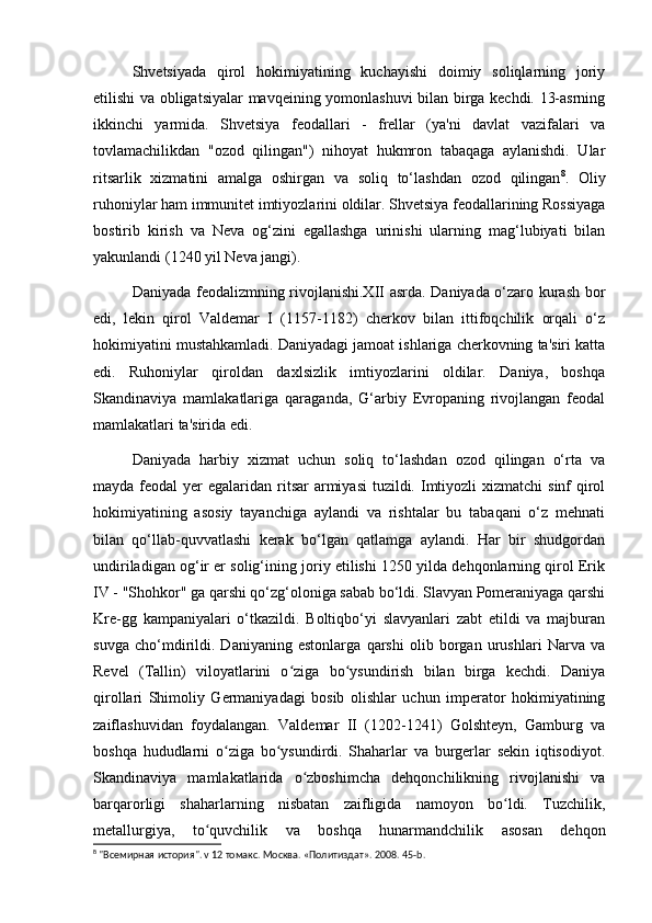 Shvetsiyada   qirol   hokimiyatining   kuchayishi   doimiy   soliqlarning   joriy
etilishi va obligatsiyalar mavqeining yomonlashuvi bilan birga kechdi. 13-asrning
ikkinchi   yarmida.   Shvetsiya   feodallari   -   frellar   (ya'ni   davlat   vazifalari   va
tovlamachilikdan   "ozod   qilingan")   nihoyat   hukmron   tabaqaga   aylanishdi.   Ular
ritsarlik   xizmatini   amalga   oshirgan   va   soliq   to‘lashdan   ozod   qilingan 8
.   Oliy
ruhoniylar ham immunitet imtiyozlarini oldilar. Shvetsiya feodallarining Rossiyaga
bostirib   kirish   va   Neva   og‘zini   egallashga   urinishi   ularning   mag‘lubiyati   bilan
yakunlandi (1240 yil Neva jangi).
Daniyada feodalizmning rivojlanishi.XII asrda. Daniyada o‘zaro kurash bor
edi,   lekin   qirol   Valdemar   I   (1157-1182)   cherkov   bilan   ittifoqchilik   orqali   o‘z
hokimiyatini mustahkamladi. Daniyadagi jamoat ishlariga cherkovning ta'siri katta
edi.   Ruhoniylar   qiroldan   daxlsizlik   imtiyozlarini   oldilar.   Daniya,   boshqa
Skandinaviya   mamlakatlariga   qaraganda,   G‘arbiy   Evropaning   rivojlangan   feodal
mamlakatlari ta'sirida edi.
Daniyada   harbiy   xizmat   uchun   soliq   to‘lashdan   ozod   qilingan   o‘rta   va
mayda feodal  yer  egalaridan ritsar  armiyasi  tuzildi. Imtiyozli  xizmatchi  sinf  qirol
hokimiyatining   asosiy   tayanchiga   aylandi   va   rishtalar   bu   tabaqani   o‘z   mehnati
bilan   qo‘llab-quvvatlashi   kerak   bo‘lgan   qatlamga   aylandi.   Har   bir   shudgordan
undiriladigan og‘ir er solig‘ining joriy etilishi 1250 yilda dehqonlarning qirol Erik
IV - "Shohkor" ga qarshi qo‘zg‘oloniga sabab bo‘ldi. Slavyan Pomeraniyaga qarshi
Kre-gg   kampaniyalari   o‘tkazildi.   Boltiqbo‘yi   slavyanlari   zabt   etildi   va   majburan
suvga   cho‘mdirildi.   Daniyaning   estonlarga   qarshi   olib   borgan   urushlari   Narva   va
Revel   (Tallin)   viloyatlarini   o ziga   bo ysundirish   bilan   birga   kechdi.   Daniyaʻ ʻ
qirollari   Shimoliy   Germaniyadagi   bosib   olishlar   uchun   imperator   hokimiyatining
zaiflashuvidan   foydalangan.   Valdemar   II   (1202-1241)   Golshteyn,   Gamburg   va
boshqa   hududlarni   o ziga   bo ysundirdi.   Shaharlar   va   burgerlar   sekin   iqtisodiyot.	
ʻ ʻ
Skandinaviya   mamlakatlarida   o zboshimcha   dehqonchilikning   rivojlanishi   va	
ʻ
barqarorligi   shaharlarning   nisbatan   zaifligida   namoyon   bo ldi.   Tuzchilik,	
ʻ
metallurgiya,   to quvchilik   va   boshqa   hunarmandchilik   asosan   dehqon	
ʻ
8
 "Всемирная история". v 12 томакс. Москва. «Политиздат».  2008.  45- b .  