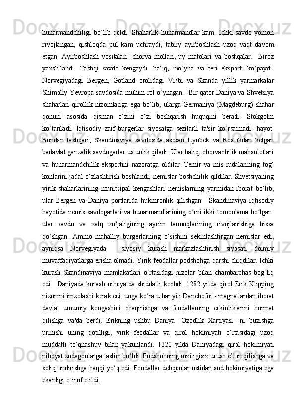 hunarmandchiligi   bo lib   qoldi.   Shaharlik   hunarmandlar   kam.   Ichki   savdo   yomonʻ
rivojlangan,   qishloqda   pul   kam   uchraydi,   tabiiy   ayirboshlash   uzoq   vaqt   davom
etgan.   Ayirboshlash   vositalari:   chorva   mollari,   uy   matolari   va   boshqalar.     Biroz
yaxshilandi.   Tashqi   savdo   kengaydi,   baliq,   mo yna   va   teri   eksporti   ko paydi.	
ʻ ʻ
Norvegiyadagi   Bergen,   Gotland   orolidagi   Visbi   va   Skanda   yillik   yarmarkalar
Shimoliy Yevropa savdosida muhim rol o‘ynagan.   Bir qator Daniya va Shvetsiya
shaharlari   qirollik  nizomlariga  ega   bo‘lib,  ularga  Germaniya   (Magdeburg)   shahar
qonuni   asosida   qisman   o‘zini   o‘zi   boshqarish   huquqini   beradi.   Stokgolm
ko‘tariladi.   Iqtisodiy   zaif   burgerlar   siyosatga   sezilarli   ta'sir   ko‘rsatmadi.   hayot.
Bundan   tashqari,   Skandinaviya   savdosida   asosan   Lyubek   va   Rostokdan   kelgan
badavlat ganzalik savdogarlar ustunlik qiladi. Ular baliq, chorvachilik mahsulotlari
va   hunarmandchilik   eksportini   nazoratga   oldilar.   Temir   va   mis   rudalarining   tog‘
konlarini jadal o‘zlashtirish boshlandi, nemislar boshchilik qildilar. Shvetsiyaning
yirik   shaharlarining   munitsipal   kengashlari   nemislarning   yarmidan   iborat   bo‘lib,
ular   Bergen   va   Daniya   portlarida   hukmronlik   qilishgan.     Skandinaviya   iqtisodiy
hayotida nemis savdogarlari  va hunarmandlarining o rni  ikki tomonlama bo lgan:	
ʻ ʻ
ular   savdo   va   xalq   xo jaligining   ayrim   tarmoqlarining   rivojlanishiga   hissa	
ʻ
qo shgan.   Ammo   mahalliy   burgerlarning   o‘sishini   sekinlashtirgan   nemislar   edi,	
ʻ
ayniqsa   Norvegiyada.     siyosiy   kurash   markazlashtirish   siyosati   doimiy
muvaffaqiyatlarga erisha olmadi. Yirik feodallar podshohga qarshi chiqdilar. Ichki
kurash   Skandinaviya   mamlakatlari   o‘rtasidagi   nizolar   bilan   chambarchas   bog‘liq
edi.    Daniyada   kurash   nihoyatda  shiddatli   kechdi.   1282  yilda   qirol   Erik  Klipping
nizomni imzolashi kerak edi, unga ko‘ra u har yili Danehofni - magnatlardan iborat
davlat   umumiy   kengashini   chaqirishga   va   feodallarning   erkinliklarini   hurmat
qilishga   va'da   berdi.   Erikning   ushbu   Daniya   "Ozodlik   Xartiyasi"   ni   buzishga
urinishi   uning   qotilligi,   yirik   feodallar   va   qirol   hokimiyati   o‘rtasidagi   uzoq
muddatli   to‘qnashuv   bilan   yakunlandi.   1320   yilda   Daniyadagi   qirol   hokimiyati
nihoyat zodagonlarga taslim bo‘ldi. Podshohning roziligisiz urush e’lon qilishga va
soliq undirishga haqqi yo‘q edi. Feodallar dehqonlar ustidan sud hokimiyatiga ega
ekanligi e'tirof etildi. 