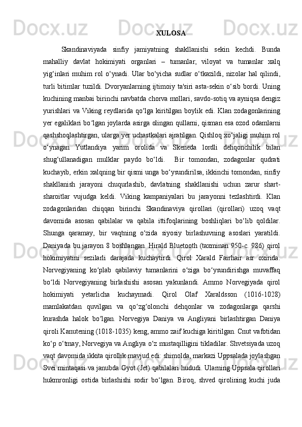 XULOSA 
Skandinaviyada   sinfiy   jamiyatning   shakllanishi   sekin   kechdi.   Bunda
mahalliy   davlat   hokimiyati   organlari   –   tumanlar,   viloyat   va   tumanlar   xalq
yig‘inlari   muhim   rol   o‘ynadi.   Ular   bo‘yicha   sudlar   o‘tkazildi,   nizolar   hal   qilindi,
turli  bitimlar  tuzildi.  Dvoryanlarning  ijtimoiy  ta'siri  asta-sekin  o‘sib  bordi.  Uning
kuchining manbai birinchi navbatda chorva mollari, savdo-sotiq va ayniqsa dengiz
yurishlari  va Viking reydlarida qo‘lga kiritilgan boylik edi. Klan zodagonlarining
yer egaliklari bo lgan joylarda asirga olingan qullarni, qisman esa ozod odamlarniʻ
qashshoqlashtirgan, ularga yer uchastkalari ajratilgan. Qishloq xo‘jaligi muhim rol
o‘ynagan   Yutlandiya   yarim   orolida   va   Skeneda   lordli   dehqonchilik   bilan
shug‘ullanadigan   mulklar   paydo   bo‘ldi.     Bir   tomondan,   zodagonlar   qudrati
kuchayib, erkin xalqning bir qismi unga bo‘ysundirilsa, ikkinchi tomondan, sinfiy
shakllanish   jarayoni   chuqurlashib,   davlatning   shakllanishi   uchun   zarur   shart-
sharoitlar   vujudga   keldi.   Viking   kampaniyalari   bu   jarayonni   tezlashtirdi.   Klan
zodagonlaridan   chiqqan   birinchi   Skandinaviya   qirollari   (qirollari)   uzoq   vaqt
davomida   asosan   qabilalar   va   qabila   ittifoqlarining   boshliqlari   bo‘lib   qoldilar.
Shunga   qaramay,   bir   vaqtning   o‘zida   siyosiy   birlashuvning   asoslari   yaratildi.
Daniyada bu jarayon 8 boshlangan. Hirald Bluetooth (taxminan 950-c. 986)  qirol
hokimiyatini   sezilarli   darajada   kuchaytirdi.   Qirol   Xarald   Fairhair   asr   oxirida.
Norvegiyaning   ko plab   qabilaviy   tumanlarini   o ziga   bo ysundirishga   muvaffaq	
ʻ ʻ ʻ
bo ldi   Norvegiyaning   birlashishi   asosan   yakunlandi.   Ammo   Norvegiyada   qirol	
ʻ
hokimiyati   yetarlicha   kuchaymadi.   Qirol   Olaf   Xaraldsson   (1016-1028)
mamlakatdan   quvilgan   va   qo zg olonchi   dehqonlar   va   zodagonlarga   qarshi	
ʻ ʻ
kurashda   halok   bo lgan.   Norvegiya   Daniya   va   Angliyani   birlashtirgan   Daniya	
ʻ
qiroli Kanutening (1018-1035) keng, ammo zaif kuchiga kiritilgan. Cnut vafotidan
ko‘p o‘tmay, Norvegiya va Angliya o‘z mustaqilligini tikladilar. Shvetsiyada uzoq
vaqt davomida ikkita qirollik mavjud edi: shimolda, markazi Uppsalada joylashgan
Svei mintaqasi va janubda Gyot (Jet) qabilalari hududi. Ularning Uppsala qirollari
hukmronligi   ostida   birlashishi   sodir   bo‘lgan.   Biroq,   shved   qirolining   kuchi   juda 