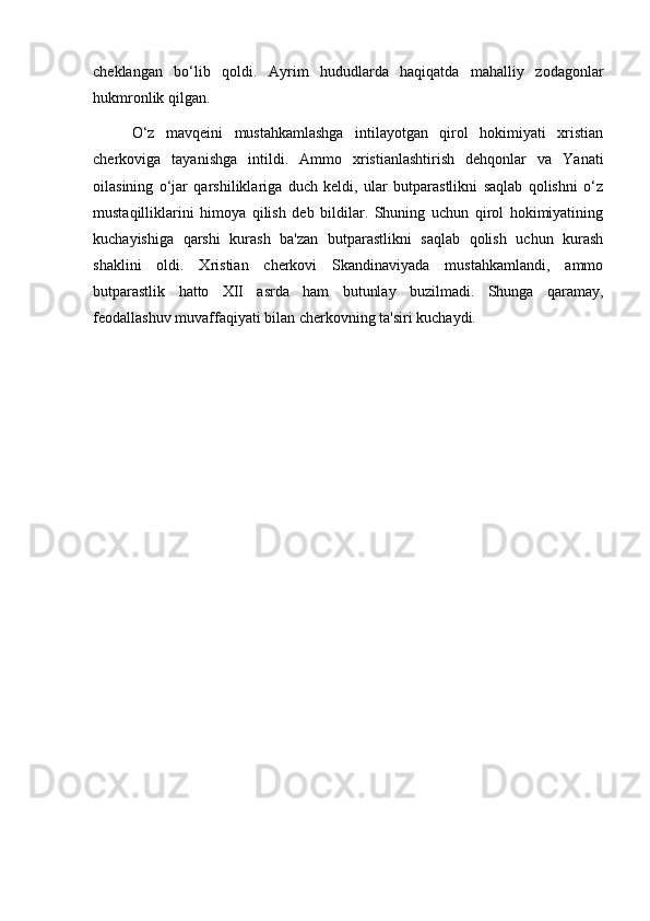 cheklangan   bo‘lib   qoldi.   Ayrim   hududlarda   haqiqatda   mahalliy   zodagonlar
hukmronlik qilgan.
O‘z   mavqeini   mustahkamlashga   intilayotgan   qirol   hokimiyati   xristian
cherkoviga   tayanishga   intildi.   Ammo   xristianlashtirish   dehqonlar   va   Yanati
oilasining   o‘jar   qarshiliklariga   duch   keldi,   ular   butparastlikni   saqlab   qolishni   o‘z
mustaqilliklarini   himoya   qilish   deb   bildilar.   Shuning   uchun   qirol   hokimiyatining
kuchayishiga   qarshi   kurash   ba'zan   butparastlikni   saqlab   qolish   uchun   kurash
shaklini   oldi.   Xristian   cherkovi   Skandinaviyada   mustahkamlandi,   ammo
butparastlik   hatto   XII   asrda   ham   butunlay   buzilmadi.   Shunga   qaramay,
feodallashuv muvaffaqiyati bilan cherkovning ta'siri kuchaydi. 