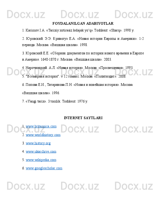 FOYDALANILGAN ADABIYOTLAR
1. Karimov.I.A. «Tarixiy xotirasiz kelajak yo‘q».Toshkent. «Sharq».  1998  y .
2.   Юровский.   Э.Э.   Кривогуз   Е.А.   «Новая   история   Европы   и   Америки».   1-2
периода. Москва. «Вишшая школа». 1998. 
3. Юровский Е.Е. «Сборник документов по истории нового времени в Европе
и Америке. 1640-1870 г. Москва. «Вишшая школа».  2003. 
4. Нарочницкий. А.Л. «Новая история». Москва. «Просвещения». 1993. 
5. "Всемирная история". v 12 томакс. Москва. «Политиздат».  2008.
6. Попова Е.И., Татаринова.П.Н. «Новая и новейшая история». Москва.
« Вишшая   школа ». 1996. 
7. «Yangi tarix». 3 tomlik. Toshkent. 1976 y.
INTERNET SAYTLARI
1.  www.britannica    .   com     
2.  www    .   worldhistory    .   com     
3.  www    .   history    .   org     
4.  www    .   ukarchive    .   com     
5.  www    .   wikipedia    .   com     
6.  www    .   googlescholar    .   com      